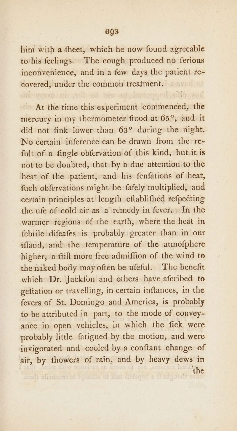 893 him with a dheet, which he now found agreeable to/his feelings. The cough produced no ferious inconvenience, and in a few days the patient re- covered, under the common treatment. - At the time this experiment commenced, the mercury in my thermometer ftood at 65°, and. it did not fink lower than 63° during the night. No certain inference can be drawn from the: re- fult of a fingle obfervation of this kind, but.it is not to be doubted, that by a due attention to the heat of the :patient, and his fenfations of heat, fuch obfervations might be fafely multiplied, and certain principles at length eftablifhed refpecting the ufe of cold air as a remedy in fever. In the warmer regions of the earth, where the heat in febrile difeafes is probably greater than in our ifland, and the temperature of the atmofphcre higher; a fill more free admiffion of the wind to the naked body may often be ufeful. The benefit which Dr. Jackfon and others have afcribed to geftation or travelling, in certain inftances, in the fevers of St. Domingo and America, is probably to be attributed in part, to the mode of convey- ance in open vehicles, in which the fick were probably little fatigued by the motion, and were invigorated and cooled by a conftant change of air, by fhowers of rain, and by heavy dews in