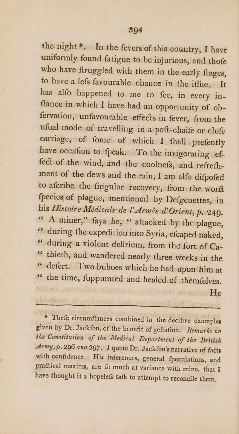 the night *.. In the fevers of this country, I have uniformly found fatigue to be injurious, and thofe who have ftruggled with them in the early ftages, to have a lefs favourable chance in the iffuc.. It has alfo happened to me to fee, in every in- ftance in which I have had an Opportunity of ob- fervation, unfavourable effects in fever, from the ufual mode of travelling inva poft-chaife or clofe carriage, of fome. of which I fhall prefently have occafion to. fpeak:: To the invigorating ef- fect.of the wind, and the coolnefs, and refrefh- ment of the dews and the rain, I am alfo difpofed to afcribe the fingular recovery, from: the work {pecies of plague, mentioned by Defgenettes, in his Histoire Médicale de l Armée a’ Orient, p. 240. “ A miner,” fays he, “ attacked by the plague, ** during the expedition into Syria, efcaped naked, “during a violent delirium, from the fort of Ca- * thieth, and wandered nearly three weeks in the ** defert. Two buboes which he had upon him.at “ the time, fuppurated and healed of themfelves. He -* ‘Thefe circumftances combined in the decifive examples given by Dr. Jackfon, of the benefit of geftation. Remarks on the Constitution of the Medical Department of the British Army, p. 290 and 297. I quote Dr. Jackfon’s narrative of facts with confidence.. His inferences, general fpeculations, and practical maxims, are fo much at variance with mine, that I have thought it a hopelefs tafk to attempt to reconcile them.