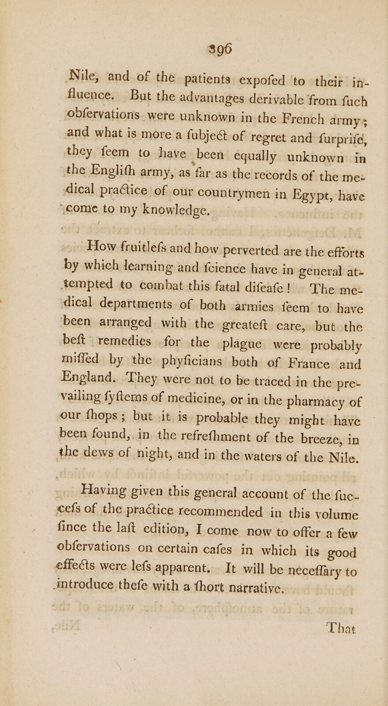 300 Nile, and of the patients expofed to their in- fluence. But the advantages derivable from fuch obfervations. were unknown in the French army 5 and what is more a fubje@ of regret and furprife, they feem to have been equally unknown in the Englith army, as far as the records of the mez dical practice of our countrymen in Egypt, have “come to my knowledge. How fruitlefs and how perverted are the efforts by which learning and fcience have in general at- tempted to combat this fatal difeafe |! ‘The mez dical departments of both armies feem to have been arranged with the greateft care, but the deft remedies for the plague were probably miffed by the phyficians both of France and England. They were not to be traced-in the pre- vailing fyftems of medicine, or in the pharmacy of our fhops; but it is. probable they might have been found,, in. the refrefhment of the breeze, in the dews of night, and in the waters of the Nile. Having given this general account of the fac. cefs of the practice recommended in this volume fince the laft edition, I come now to offer a few obfervations on certain cafes in which its good effects were lefs apparent. It will be neceflary to introduce thefe with a thort narrative. That