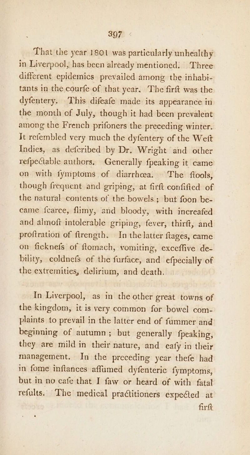 That the year 1801 was particularly unhealthy in Liverpool, has been already mentioned. Three different epidemics prevailed among the inhabi- tants in the courfe of that year. The firft was the dyfentery. This difeafe made its appearance in the month of July, though it had been prevalent among the French prifoners the preceding winter. It refembled very much the dyfentery of the Weft Indies, as defcribed by Dr. Wright and other refpectable authors, Generally fpeaking it came on with fymptoms of diarrheea. The ftools, though frequent and griping, at firft confified of the natural contents of the bowels; but foon be- came fcarce, flimy, and bloody, with increafed and almoft intolerable griping, fever, thirft, and proftration of ftrength. In the latter ftages, came on ficknefs of ftomach, vomiting, exceffive de- bility, coldnefs of the furface, and efpecially of the extremities, delirium, and death. In Liverpool, as in the other great towns of the kingdom, it is very common for bowel com- plaints to prevail in the latter end of fummer and beginning of autumn; but generally fpeaking, they are mild in their nature, and eafy in their management. In the preceding year thefe had in fome inftances affumed dyfenteric fymptoms, but in no cafe that I faw or heard of with fatal refults.. The medical practitioners expected at firkt