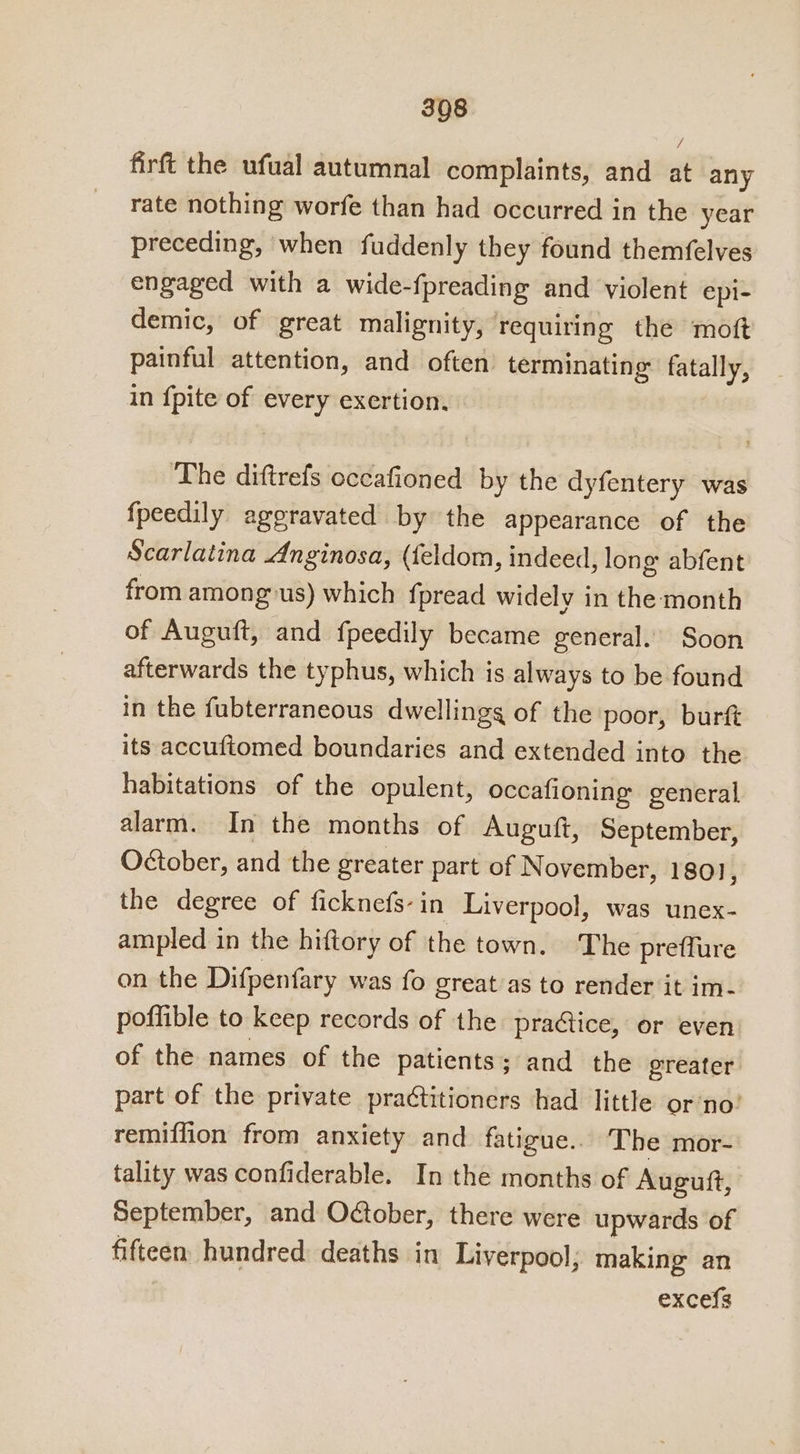 firft the ufual autumnal complaints, and at any rate nothing worfe than had occurred in the year preceding, when fuddenly they found themfelves engaged with a wide-fpreading and violent epi- demic, of great malignity, requiring the moft painful attention, and often’ terminating fatally, in {pite of every exertion. The diftrefs occafioned by the dyfentery was fpeedily aggravated by the appearance of the Scarlatina Anginosa, (feldom, indeed, long abfent from amonguus) which fpread widely in the month of Auguft, and fpeedily became general. Soon afterwards the typhus, which is always to be found in the fubterraneous dwellings of the poor, burft its accuftomed boundaries and extended into the habitations of the opulent, occafioning general alarm. In the months of Auguft, September, Oétober, and the greater part of N ovember, 1801], the degree of ficknefs- in Liverpool, was unex- ampled in the hiftory of the town. The preflure on the Difpenfary was {0 great as to render it im- poffible to keep records of the pra@ice, or even of the names of the patients; and the greater part of the private practitioners had little or’no’ remiffion from anxiety and_ fatigue.. The mor- tality was confiderable. In the months of Auguft, September, and Odober, there were upwards of fifteen hundred: deaths in Liverpool; making an excefs