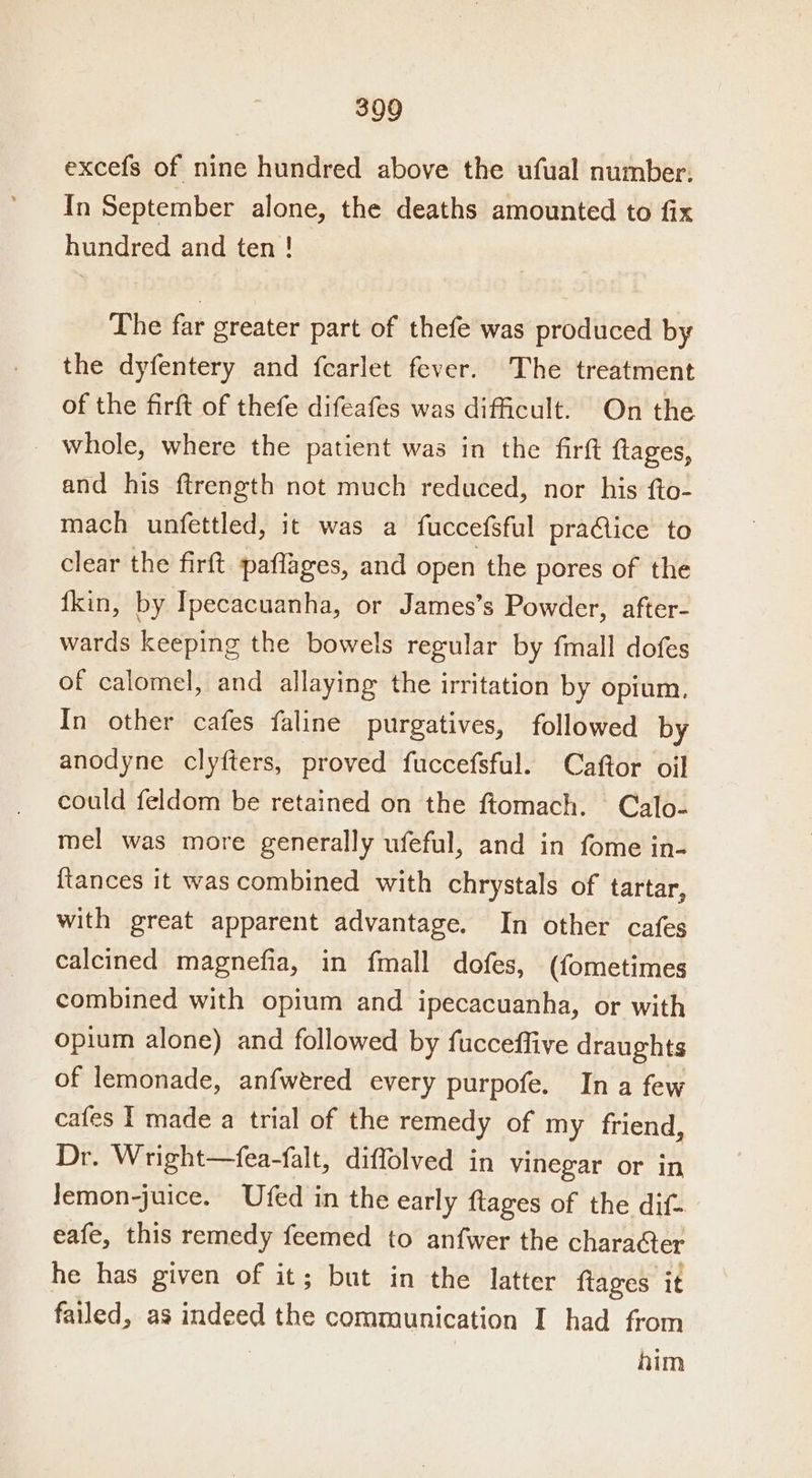 excefs of nine hundred above the ufual number. In September alone, the deaths amounted to fix hundred and ten! The far greater part of thefe was produced by the dyfentery and fcarlet fever. The treatment of the firft of thefe difeafes was difficult. On the _ whole, where the patient was in the firft ftages, and his ftrength not much reduced, nor his fto- mach unfettled, it was a fuccefsful praAice to clear the firft. paflages, and open the pores of the fkin, by Ipecacuanha, or James’s Powder, after- wards keeping the bowels regular by fmall dofes of calomel, and allaying the irritation by opium. In other cafes faline purgatives, followed by anodyne clyfters, proved fuccefsful. Caftor oil could feldom be retained on the ftomach. Calo- mel was more generally ufeful, and in fome in- {tances it was combined with chrystals of tartar, with great apparent advantage. In other cafes calcined magnefia, in fmall dofes, (fometimes combined with opium and ipecacuanha, or with opium alone) and followed by fucceffive draughts of lemonade, anfwered every purpofe. In a few cafes I made a trial of the remedy of my friend, Dr. Wright—fea-falt, diffolved in vinegar or in lemon-juice. Ufed in the early ftages of the dif- eafe, this remedy feemed to anfwer the character he has given of it; but in the latter ftages it failed, as indeed ii communication I had from | him