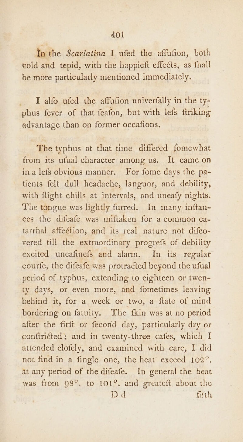 In the Scarlatina I ufed the affufion, both eold and tepid, with the happieft effects, as {hall be more particularly mentioned immediately. I alfo ufed the affufion univerfally in the ty- phus fever of that feafon, but with lefs ftriking advantage than on former occafions. The typhus at that time differed fomewhat from its ufual character among us. It came on ina lefs obvious manner. For fome days the pa- tients felt dull headache, languor, and debility, with flight chills at intervals, and uneafy nights. The tongue was lightly furred. In many inftan- ces the difeafe was miftaken for a common ca- tarrhal affection, and its real nature not difco- vered till the extraordinary progrefs of debility excited uneafinefs and alarm. In its regular courfe, the difeafe was protracted beyond the ufual period of typhus, extending to eighteen or twen- ty days, or even more, and fometimes leaving behind it, for a week or two, a ftate of mind bordering on fatuity. The {kin was at no period after the firft or fecond day, particularly dry or conftricted; and in twenty-three cafes, which I attended clofely, and examined with care, I did not find in a fingle one, the heat exceed 102°. at any period of the difeafe. In general the heat was from 98°, to 101%. and greateft about the Dd fifth