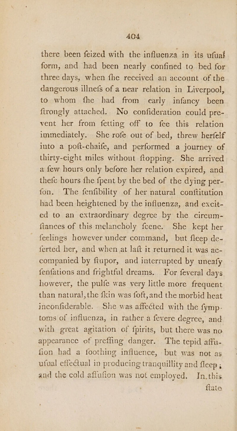 there been feized with the influenza in its ufuat form, and had been nearly confined to bed for three days, when fhe received an account of the dangerous illnefs of a near relation in Liverpool, to whom fhe had from early infancy been firongly attached. No confideration could pre- vent her from fetting off to fee this relation immediately. She rofe out of bed, threw herfelf into a poft-chaife, and performed a journey of thirty-eight miles without ftopping. She arrived a few hours only before her relation expired, and thefe hours fhe fpent by the bed of the dying per- fon. The fenfibility of her natural conftitution had been heightened by the influenza, and excit- ed to an extraordinary degree by the circum- {tances of this melancholy feene. She kept her feelings however under command, but fleep de- ferted her, and when at laft it returned it was ac- companied by ftupor, and interrupted by uneafy fenfations and frightful dreams. For feveral days however, the pulfe was very little more frequent than natural, the fkin was foft,and the morbid heat inconfiderable. She was affected with the fymp- toms of influenza, in rather a fevere degree, and with great agitation of fpirits, but there was no appearance of prefling danger. The tepid affu- fion had a foothing influence, but was not as ufual effectual in producing tranquillity and fleep ; and the cold aflufion was not employed. In.this fiate