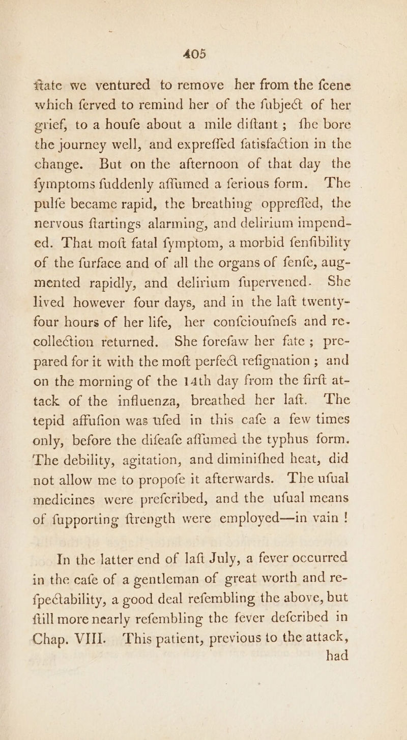 ftate we ventured to remove her from the fcene which ferved to remind her of the fubject of her grief, to a houfe about a mile diftant ; {he bore the journey well, and expreffed fatisfaction in the change. But onthe afternoon of that day the fymptoms fuddenly affumed a ferious form. The | pulfe became rapid, the breathing opprefled, the nervous ftartings alarming, and delirium impend- ed. That moft fatal fymptom, a morbid fenfibility of the furface and of all the organs of fenfe, aug- mented rapidly, and delirium fupervened. She lived however four days, and in the laft twenty- four hours of her life, her confcioufnefs and re- collection returned. She forefaw her fate ; pre- pared for it with the moft perfeci refignation ; and on the morning of the 14th day from the firft at- tack of the influenza, breathed her laft. The tepid affufion was ufed in this cafe a few times only, before the difeafe affumed the typhus form. The debility, agitation, and diminifhed heat, did not allow me to propofe it afterwards. The ufual medicines were prefcribed, and the ufual means of fupporting ftrength were employed—in vain ! In the latter end of laft July, a fever occurred in the cafe of a gentleman of great worth and re- fpectability, a good deal refembling the above, but {till more nearly refembling the fever defcribed in Chap. VII. ‘This patient, previous to the attack, | had