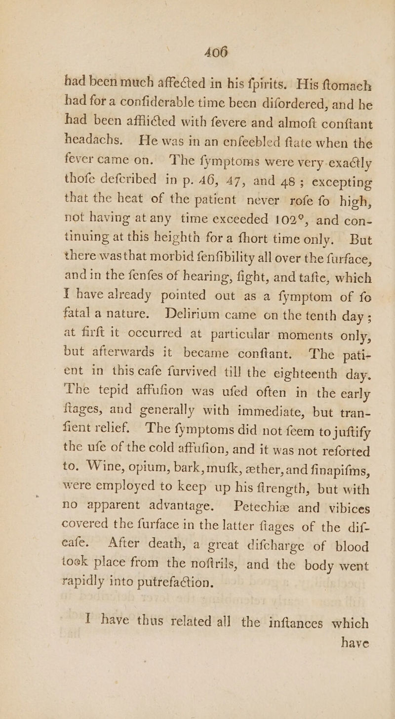 had been much affected in his fpirits. His ttomach had for a confiderable time been difordered, and he had been afflicted with fevere and almoft conftant headachs. He was in an enfeebled ftate when the fevercame on. The fymptoms were very exactly thofe defcribed in p. 46, 47, and 48 ; excepting that the heat of the patient never rofe fo high, not having at any time exceeded 102°, and con- tinuing at this heighth fora fhort time only. But there wasthat morbid fenfibility all over the furface, and in the fenfes of hearing, fight, and tafte, which i have already pointed out as a fymptom of fo fatal a nature. Delirium came on the tenth day ; at firft it occurred at particular moments only, but afterwards it became conftant. The pati- ent in this cafe furvived till the eighteenth day. The tepid affufion was ufed often in the early ftages, and generally with immediate, but tran- fient relief. The fymptoms did not feem to juftify the ufe of the cold affufion, and it was not reforted to. Wine, opium, bark, mufk, eether, and finapifms, were employed to keep up his firength, but with no apparent advantage. Petechiz and vibices covered the furface in the latter fiages of the dif- eafe. After death, a great difcharge of blood tock place from the noftrils, and the body went rapidly into putrefaction. I have thus related all the inflances which have