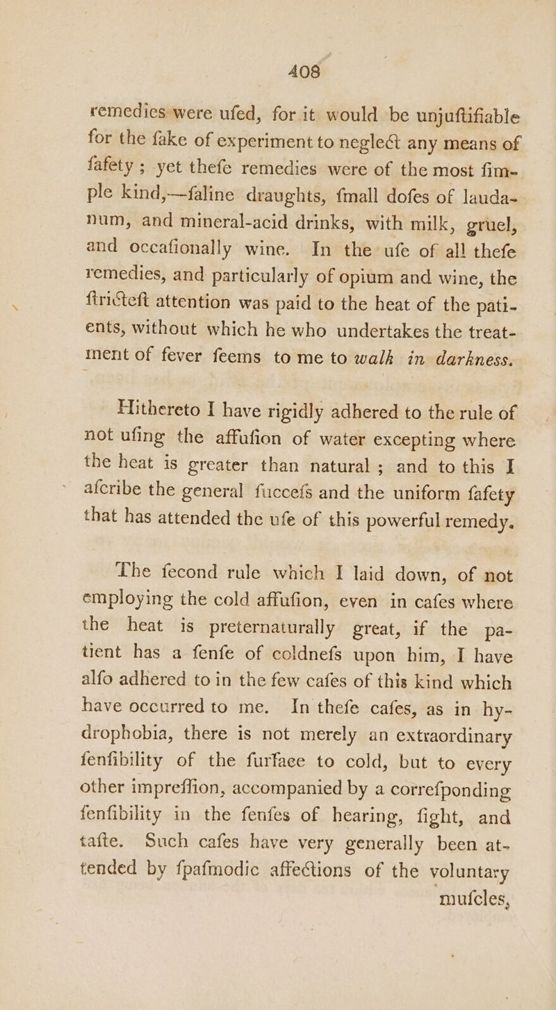 A408 remedies were ufed, for it would be unjuftifiable for the fake of experiment to negle&amp; any means of fafety ; yet thefe remedies were of the most fim- ple kind,—faline draughts, {mall dofes of lauda- num, and mineral-acid drinks, with milk, gruel, and occafionally wine. In the ufe of all thefe remedies, and particularly of opium and wine, the firicteft attention was paid to the heat of the pati- ents, without which he who undertakes the treat- iment of fever feems to me to walk in darkness. Hithereto I have rigidly adhered to the rule of not ufing the affufion of water excepting where the heat is greater than natural; and to this I afcribe the general fuccefs and the uniform fafety that has attended the ufe of this powerful remedy. Lhe fecond rule which I laid down, of not employing the cold affufion, even in cafes where the heat is preternaturally great, if the pa- tient has a fenfe of coldnefs upon him, I have alfo adhered to in the few cafes of this kind which have occurred to me. In thefe cafes, as in hy- drophobia, there is not merely an extraordinary fenfibility of the furfaee to cold, but to every other impreffion, accompanied by a correfponding fenfibility in the fenfes of hearing, fight, and taite. Such cafes have very generally been at- tended by fpafmodic affections of the voluntary mutcles,