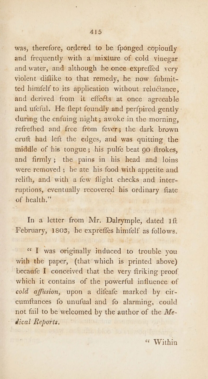 Al5 was, therefore, ordered to be fponged copioufly and frequently with a mixture of cold vinegar and water, and although he once exprefled very violent diflike to that remedy, he now fubmit-. ted himfelf to its application without reluctance, and derived from it effets at once agreeable and ufeful. He flept foundly and perfpired gently during the enfuing night; awoke in the morning, refrefhed and free from fever; the dark brown cruft had left the edges, and was quitting the middle of his tongue; his pulfe beat 90 ftrokes, and firmly; the pains in his head and loins were removed ; he ate his food with appetite and relifh, and with a few flight checks and _ inter- ruptions, eventually recovered his ordinary ftate of health.” In a letter from Mr. Dalrymple, dated 1 February, 1803, he exprefles himfelf as follows. «I was originally induced to trouble you with the paper, (that which is printed above) becaufe I conceived that the very firiking proof _ which it contains of the powerful influence of cold affusion, upon a difeafe marked by cir- cumftances fo unufual and fo alarming, could not fail to be welcomed by the author of the Me- ~ dical Reports. ‘ Within