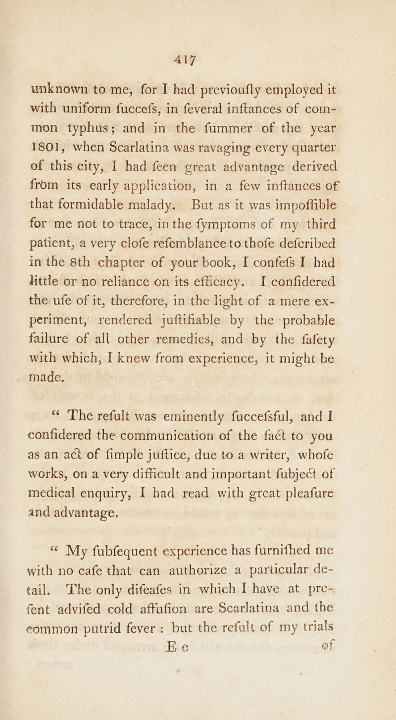 unknown to me, for I had previoufly employed it with uniform fuccefs, in feveral inftances of com- mon typhus; and in the fummer of the year 1801, when Scarlatina was ravaging every quarter of this city, | had feen great advantage derived from its early application, in a few inftances of that formidable malady. But as it was impoffible for me not to trace, inthe fymptoms of my third patient, a very clofe refemblance to thofe deferibed in the 8th chapter of your book, I confefs I had little or no reliance on its efficacy. I confidered the ufe of it, therefore, in the light of a mere ex- periment, rendered juftifiable by the -probable failure of all other remedies, and by the fafety with which, I knew from experience, it might be made. “ The refult was eminently fuccefsful, and I confidered the communication of the fact to you as an act of fimple juftice, due to a writer, whofe works, on a very difficult and important fubject of medical enquiry, I had read with great pleafure and advantage. “ My fubfequent experience has furnifhed me with no cafe that can authorize a particular de- tail. The only difeafes in which I have at pre- fent advifed cold affufion are Scarlatina and the eommon putrid fever: but the refult of my trials Ke af