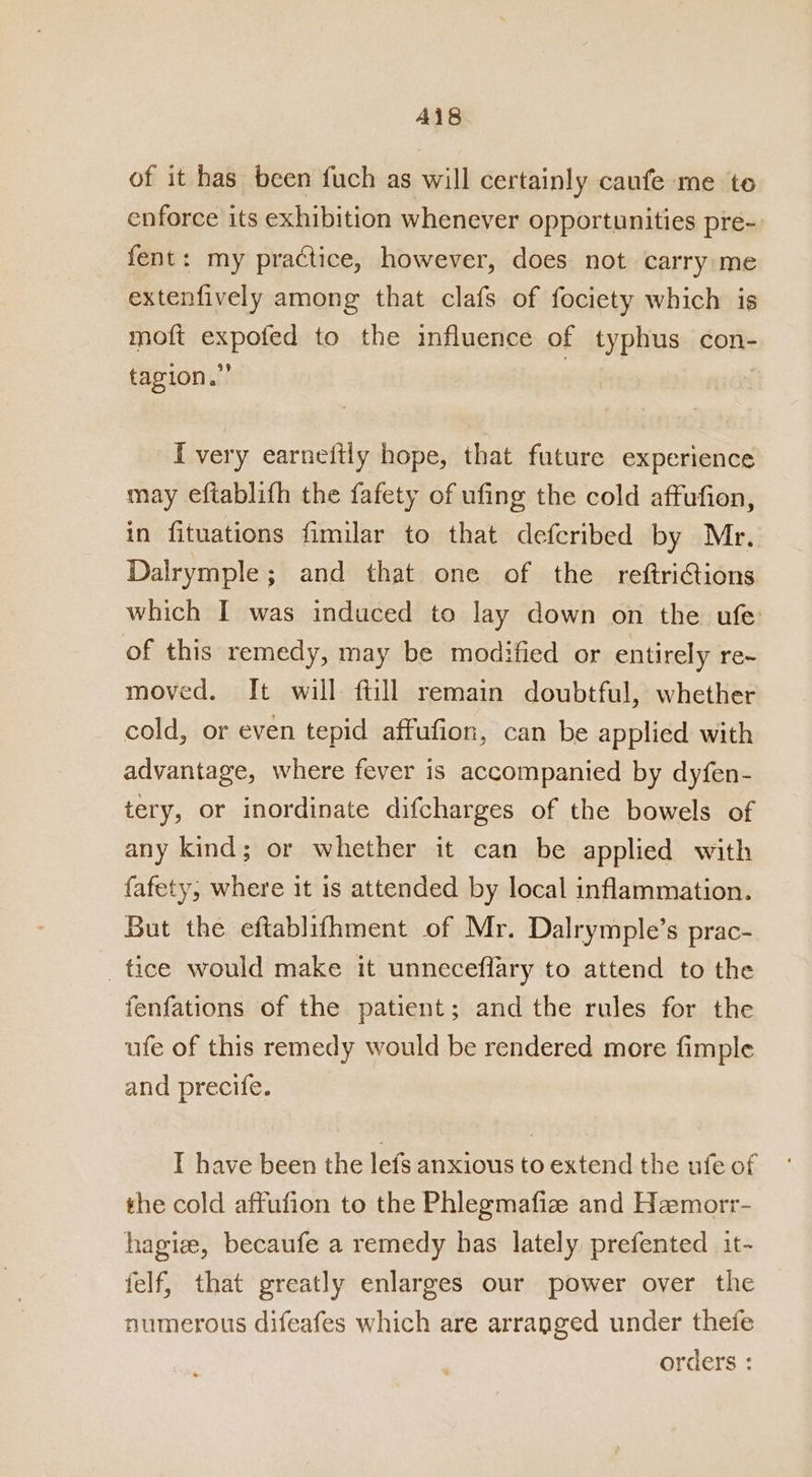 A418. of it has been fuch as will certainly caufe me to enforce its exhibition whenever opportunities pre- fent: my practice, however, does not carry me extenfively among that clafs of fociety which is moft expofed to the influence of typhus con- tagion.” , | I very earnettly hope, that future experience may eftablifh the fafety of ufing the cold affufion, in fituations fimilar to that defcribed by Mr. Dalrymple; and that one of the reftrictions which I was induced to lay down on the ufe of this remedy, may be modified or entirely re~ moved. It will ftill remain doubtful, whether cold, or even tepid affufion, can be applied with advantage, where fever is accompanied by dyfen- tery, or inordinate difcharges of the bowels of any kind; or whether it can be applied with fafety, where it 1s attended by local inflammation. But the eftablifhment of Mr. Dalrymple’s prac- tice would make it unneceflary to attend to the fenfations of the patient; and the rules for the ufe of this remedy would be rendered more fimple and precife. T have been the lefs anxious to extend the ufe of the cold affufion to the Phlegmafiz and Hemorr- hagize, becaufe a remedy has lately prefented it~ felf, that greatly enlarges our power over the numerous difeafes which are arranged under thefe orders :