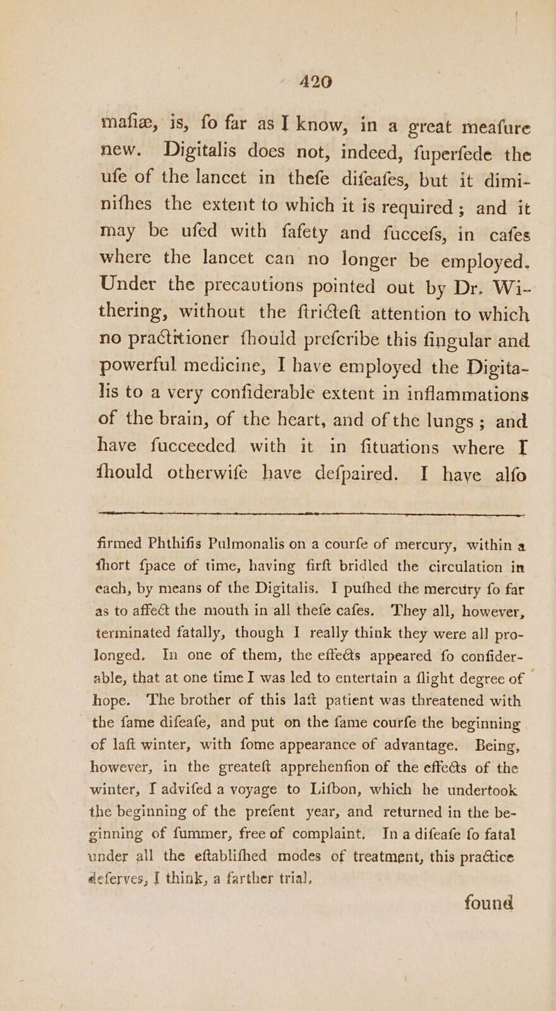 A20 mafiz, is, fo far as I know, in a great meafure new. Digitalis does not, indeed, fuperfede the ufe of the lancet in thefe difeafes, but it dimi- nifhes the extent to which it is required ; and it may be ufed with fafety and fuccefs, in cafes where the lancet can no longer be employed. Under the precautions pointed out by Dr. Wi- thering, without the ftri€teft attention to which no practitioner fhould prefcribe this fingular and powerful medicine, I have employed the Digita- lis to a very confiderable extent in inflammations of the brain, of the heart, and of the lungs; and have fucceeded with it in fituations where I fhould otherwife have defpaired. I have alfo firmed Phthifis Pulmonalis on a courfe of mercury, within a fhort {pace of time, having firft bridled the circulation in each, by means of the Digitalis. I puthed the mercury fo far as to affect the mouth in all thefe cafes. They all, however, terminated fatally, though I really think they were all pro- longed. In one of them, the effeéts appeared fo confider- able, that at one time I was led to entertain a flight degree of hope. The brother of this laft patient was threatened with the fame difeafe, and put on the fame courfe the beginning of laft winter, with fome appearance of advantage. Being, however, in the greateft apprehenfion of the effe@ts of the winter, I advifed a voyage to Lifbon, which he undertook the beginning of the prefent year, and returned in the be- ginning of fummer, free af complaint. Ina difeafe fo fatal under all the eftablifhed modes of treatment, this praCtice deferves, I think, a farther trial, found