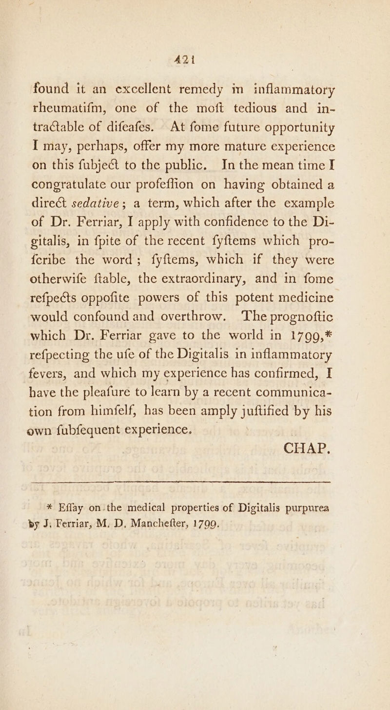 A221 found it an excellent remedy in inflammatory rheumatifm, one of the moft tedious and in- tractable of difeafes. At fome future opportunity I may, perhaps, offer my more mature experience on this fubject to the public. In the mean time I congratulate our profeffion on having obtained a direct sedative; a term, which after the example of Dr. Ferriar, I apply with confidence to the Di- gitalis, in fpite of the recent fyftems which pro- {cribe the word; fyftems, which if they were otherwife ftable, the extraordinary, and in fome refpects oppofite powers of this potent medicine would confound and overthrow. The prognoftic which Dr. Ferriar gave to the world in 17909,* refpecting the ufe of the Digitalis in inflammatory fevers, and which my experience has confirmed, I have the pleafure to learn by a recent communica- tion from himfelf, has been amply juftified by his own fubfequent experience. CHAP. * Effay on-the medical properties of Digitalis purpurea by J. Ferriar, M. D, Manchefter, 1799.