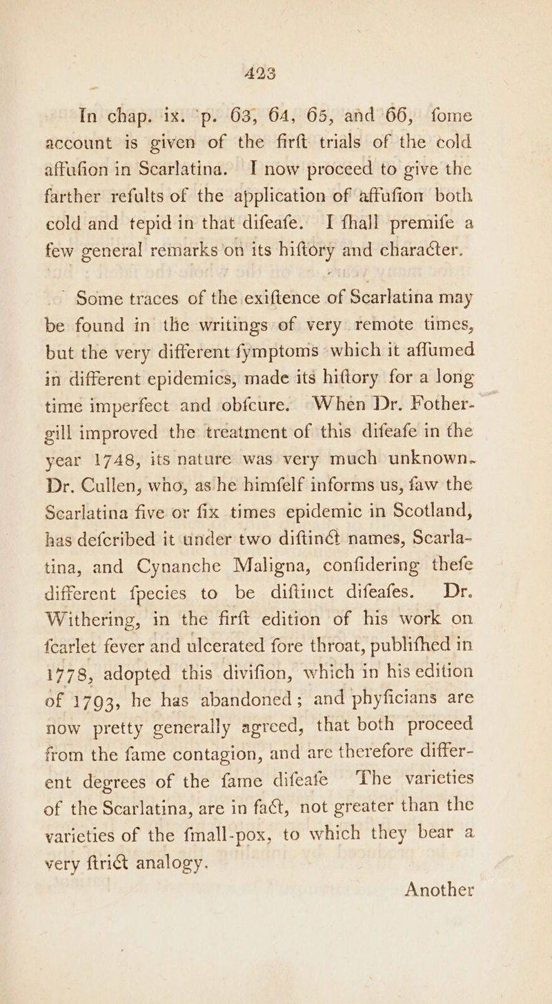 AQS In chap. ix. ‘p. 63, 64, 65, and 66, fome account is given of the firft trials of the cold affufion in Scarlatina. IT now proceed to give the farther refults of the application of affufion both cold and tepid in that difeafe. I fhall premife a few general remarks’on its hiftory and character. ’ Some traces of the exiftence of Scarlatina may be found in the writings of very remote times, but the very different fymptoms which it aflumed in different epidemics, made its hiftory for a long time imperfect and obfcure. When Dr. Fother- gill improved the treatment of this difeafe in the year 1748, its nature was very much unknown. Dr. Cullen, wno, as he himfelf informs us, faw the Scarlatina five or fix times epidemic in Scotland, has defcribed it under two diftinG names, Scarla- tina, and Cynanche Maligna, confidering thefe different {pectes to be diftinct difeafes. Dr. Withering, in the firft edition of his work on {carlet fever and ulcerated fore throat, publifhed in 1778, adopted this divifion, which in his edition of 1793, he has abandoned ; and phyficians are now pretty generally agreed, that both proceed from the fame contagion, and are therefore differ- ent degrees of the fame difeafe The varieties of the Scarlatina, are in fact, not greater than the varieties of the fmall-pox, to which they bear a very ftrict analogy. Another