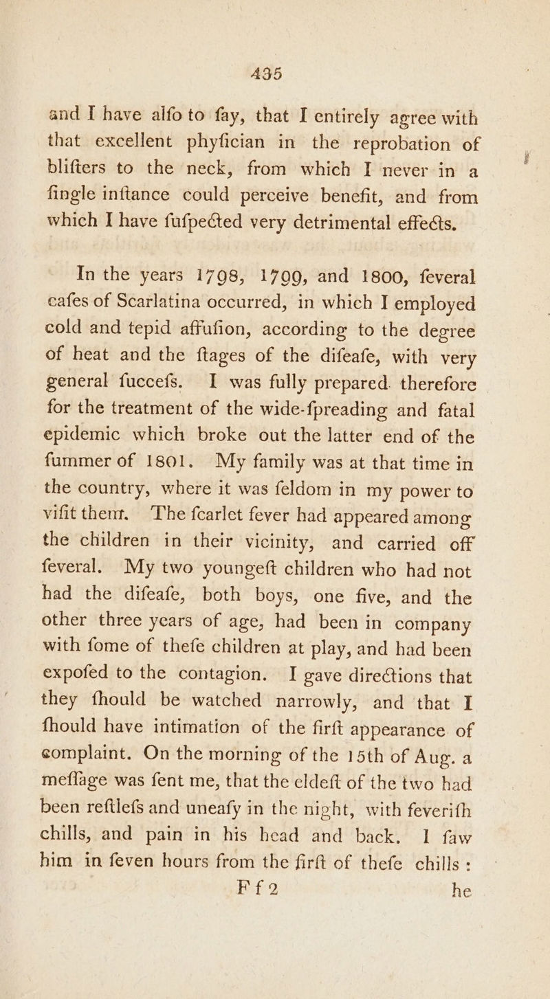 A35 and I have alfo to fay, that I entirely agree with that excellent phyfician in the reprobation of blifters to the neck, from which I never in a fingle inftance could perceive benefit, and from which I have fufpected very detrimental effets. In the years 1798, 1709, and 1800, feveral cafes of Scarlatina occurred, in which I employed cold and tepid affufion, according to the degree of heat and the ftages of the difeafe, with very epidemic which broke out the latter end of the fummer of 1801. My family was at that time in the country, where it was feldom in my power to vifit thent, The fcarlet fever had appeared among the children in their vicinity, and carried off feveral. My two youngeft children who had not had the difeafe, both boys, one five, and the other three years of age, had been in company with fome of thefe children at play, and had been expofed to the contagion. I gave directions that they fhould be watched narrowly, and that I fhould have intimation of the firft appearance. of complaint. On the morning of the 15th of Aug. a meffage was fent me, that the eldeft of the two had been reftlefs and uneafy in the night, with feverith chills, and pain in his head and back. 1 faw him in feven hours from the firft of thefe chills : Ff2 he