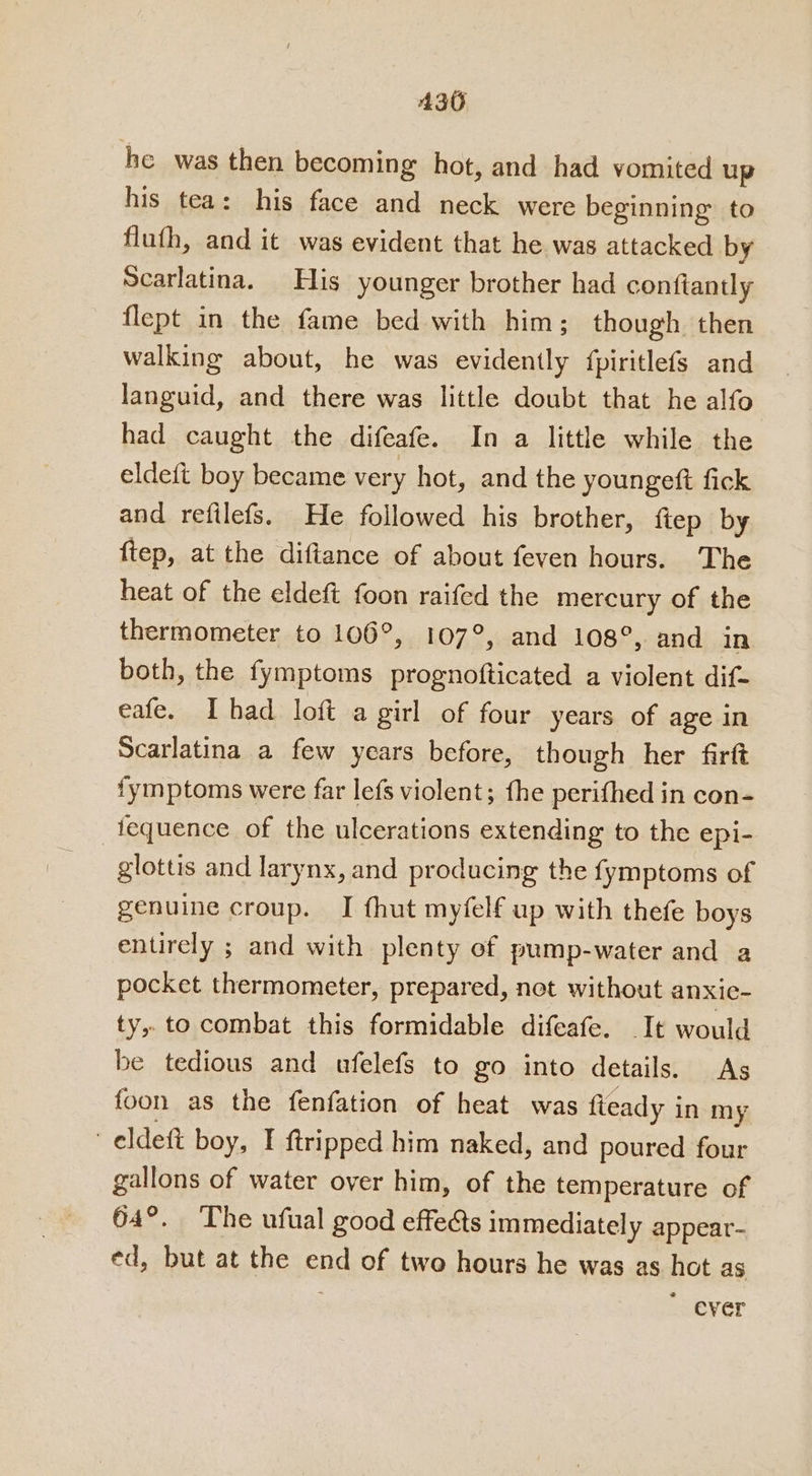 he was then becoming hot, and had vomited up his tea: his face and neck were beginning’ to fluth, and it was evident that he was attacked by Scarlatina. His younger brother had conitantly flept in the fame bed with him; though. then walking about, he was evidently {piritlefs and languid, and there was little doubt that he alfo had caught the difeafe. In a little while the eldeft boy became very hot, and the youngett fick and refilefs. He followed his brother, ftep by ftep, at the diftance of about feven hours. The heat of the eldeft foon raifed the mercury of the thermometer to 106°, 107°, and 108°, and In both, the fymptoms prognofticated a violent dif- eafe. Ihad loft a girl of four years of age in Scarlatina a few years before, though her firft fymptoms were far lefs violent; fhe perithed in con- _tequence of the ulcerations extending to the epi- glottis and larynx, and producing the fymptoms of genuine croup. I fhut myfelf up with thefe boys entirely ; and with plenty ef pump-water and a pocket thermometer, prepared, not without anxie- ty, to combat this formidable difeafe. It would be tedious and ufelefs to go into details. As foon as the fenfation of heat was fleady i in my eldett boy, I ftripped him naked, and poured four gallons of water over him, of the temperature of 64°. The ufual good effects immediately appear- ed, but at the end of two hours he was as hot as ever