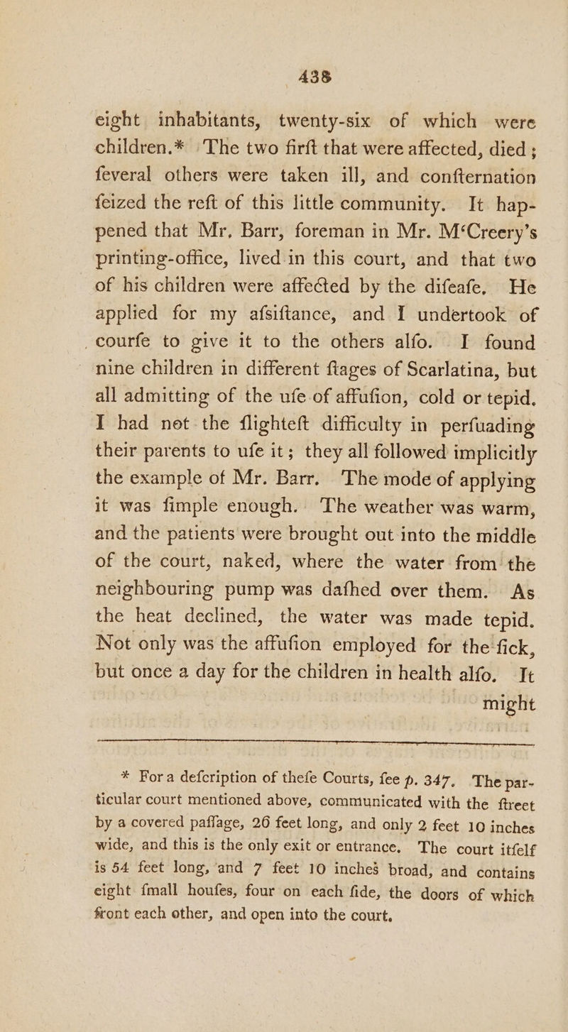 A38&amp; eight inhabitants, twenty-six of which were children.* The two firft that were affected, died ; feveral others were taken ill, and confternation feized the reft of this little community. It hap- pened that Mr, Barr, foreman in Mr. M‘Creery’s printing-office, lived.in this court, and that two of his children were affeted by the difeafe, He applied for my afsiftance, and I undertook of _courfe to give it to the others alfo. I found _ nine children in different flages of Scarlatina, but all admitting of the ufe.of affufion, cold or tepid. I had not the flighteft difficulty in perfuading their parents to ufe it; they all followed implicitly the example of Mr. Barr. ‘The mode of applying it was fimple enough. The weather was warm, and the patients were brought out into the middle of the court, naked, where the water from the neighbouring pump was dafhed over them. As the heat declined, the water was made tepid. Not only was the affufion employed for the fick, but once a day for the children in health alfo. It | might * Fora defcription of thefe Courts, fee p. 347, The par- ticular court mentioned above, commiunicated with the ftreet by a covered paffage, 26 feet long, and only 2 feet 10 inches wide, and this is the only exit or entrance. The court itfelf is 54 feet long, and 7 feet 10 inches broad, and contains eight {mall houfes, four on each fide, the doors of which front each other, and open into the court.