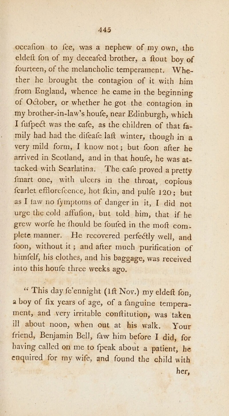 AA5 occafion to fee, was a nephew of my own, the eldeft fon of my deceafed brother, a ftout boy of fourteen, of the melancholic temperament. Whe- ther he brought the contagion of it with him from England, whence he came in the beginning of October, or whether he got the contagion in my brother-in-law’s houfe, near Edinburgh, which I fufpect was the cafe, as the children of that fa- mily had had the difeafe laft winter, though in a very mild form, I know not; but foon after he arrived in Scotland, and in that houfe, he was at- tacked with Scarlatina. ‘The cafe proved a pretty imart one, with ulcers in the throat, copious {earlet eflorefcence, hot fkin, and pulfe 120; but as I faw no fymptoms of danger in it, I did not urge the cold affufion, but teld him, that if he grew worfe he fhould be foufed in the moft com- plete manner. He recovered perfetly well, and foon, without it ; and after much purification of himfelf, his clothes, and his baggage, was received into this houfe three weeks ago, “ This day fe’ennight (1ft Nov.) my eldeft fon, a boy of fix years of age, of a fanguine tempera- ment, and very irritable conftitution, was taken ill about noon, when out at his walk. — Your friend, Benjamin Bell, faw him before I did, for having called on me to fpeak about a patient, he epquires, for my wife, and found the child with her,