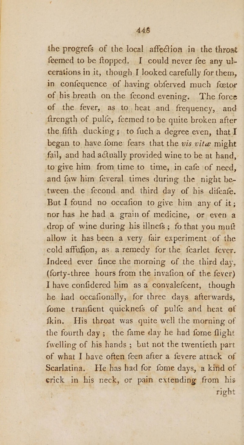 AAS the progrefs of the local affection in the throat feemed to be ftopped, I could never fee any ul- cerations in it, though [ looked carefully for them, in confequence of having obferved much feetor of his.breath on the fecond evening. The force of the fever, as to, heat and frequency, and firength of pulfe, feemed to be quite broken after the fifth ducking ; to fuch a degree even, that I began to have fome fears that the vis vite might fail, and had actually provided wine to be at hand, to give him from time to time, in cafe of need, and faw him feveral times during the night be- tween the fecond and. third day of his difeafe. But I found no occafion to give him any of it; nor has he had a grain of medicine, or even a drop of wine during his ilnefs ; fo that you mutt allow it has been a very fair experiment of the cold affufion,.as. a remedy for the fcarlet fever. Indeed ever fince the morning of the third day, (forty-three hours from the invafion of the fever) I have confidered him asa convalefcent, though he had occafionally, for three days afterwards, fome tranfient quicknefs of pulfe and heat of fkin. His throat was quite well the morning of the fourth day; the fame day he had fome {flight {welling of his hands ; but not the twentieth part of what I have often feen after a fevere attack of Scarlatina. He has had for fome days, a kind of erick in his neck, or pain extending from his | . right