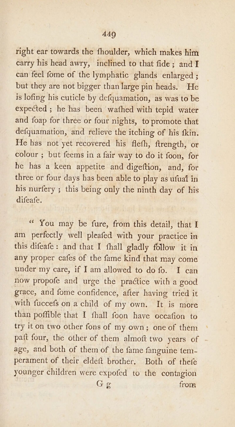 AAQ right ear towards the fhoulder, which makes him carry his head awry, inclined to that fide; and TI can feel fome of the lymphatic glands enlarged ; but they are not bigger than large pin heads. He is lofing his cuticle by defquamation, as was to be expected ; he has been wafhed with tepid water and foap for three or four nights, to promote that defquamation, and relieve the itching of his fkin. He has not yet recovered his fleth, firength, or colour ; but feems in a fair way to do it foon, for he has a keen appetite and digeftion, and, for three or four days has been able to play as ufual in his nurfery ; this being only the ninth day of his difeafe. ““ You may be fure, from this detail, that I am perfectly well pleafed with your practice in this difeafe: and that I fhall gladly follow it in any proper cafes of the fame kind that may come under my care, if I am allowed to do fo. I can now propofe and urge the practice with a good grace, and fome confidence, after having tried it with fuccefs on a child of my own. It is more than poffible that I fhall foon have occafion to try it on two other fons of my own; one of them paft four, the other of them almoft two years of - age, and both of them of the fame fanguine tem- perament of their eldeft brother. Both of thefe younger children were expofed to the contagion Gg from