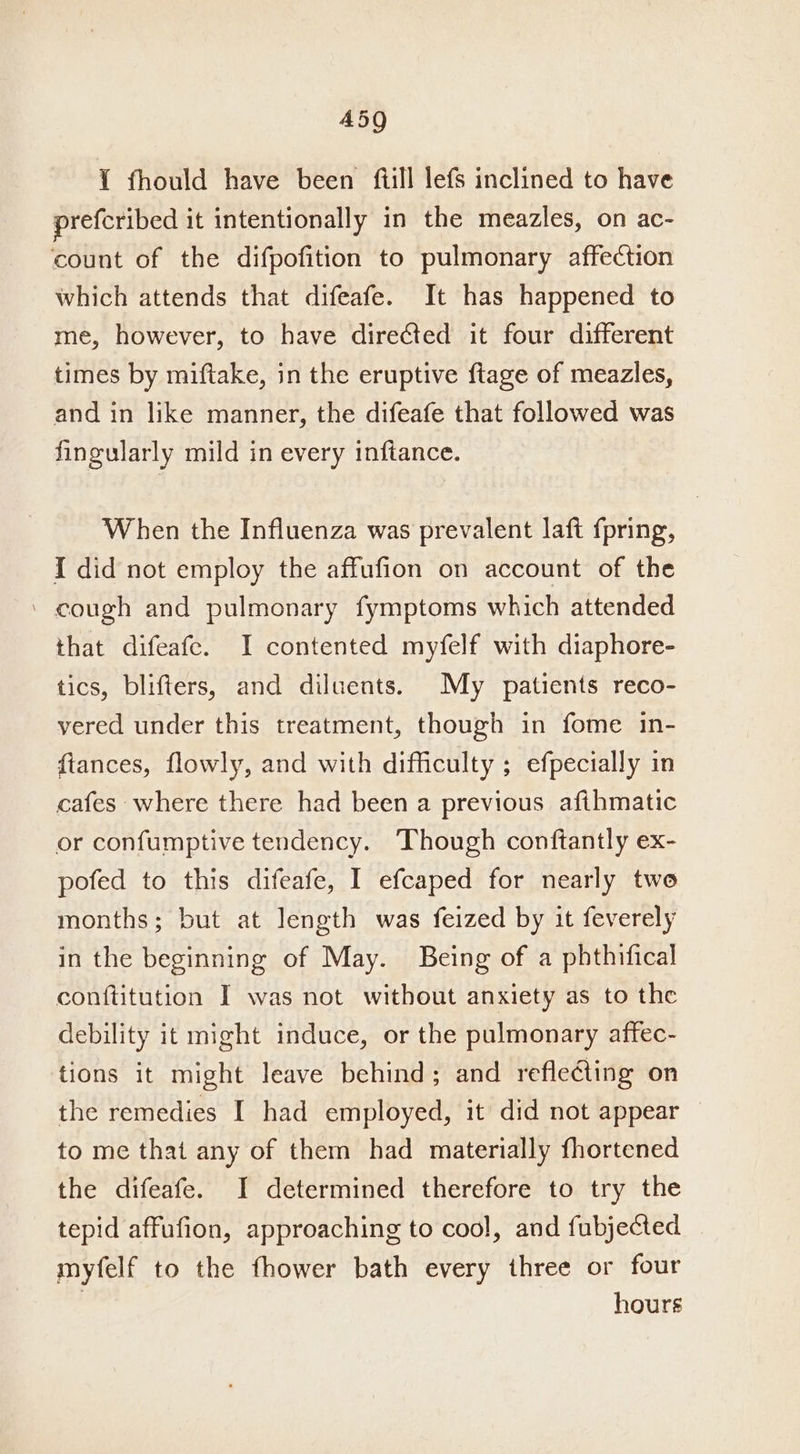 Y fhould have been fill lefs inclined to have prefcribed it intentionally in the meazles, on ac- count of the difpofition to pulmonary affection which attends that difeafe. It has happened to me, however, to have directed it four different times by miftake, in the eruptive {tage of meazles, and in like manner, the difeafe that followed was fingularly mild in every inftance. When the Influenza was prevalent laft fpring, I did not employ the affufion on account of the ‘ cough and pulmonary fymptoms which attended that difeafe. I contented myfelf with diaphore- tics, blifters, and diluents. My patients reco- vered under this treatment, though in fome in- fiances, flowly, and with difficulty ; efpecially in cafes where there had been a previous afihmatic or confumptive tendency. Though conftantly ex- pofed to this difeafe, I efcaped for nearly two months; but at length was feized by it feverely in the beginning of May. Being of a phthifical conftitution I was not without anxiety as to the debility it might induce, or the pulmonary affec- tions it might leave behind; and reflecting on the remedies I had employed, it did not appear to me that any of them had materially fhortened the difeafe. J determined therefore to try the tepid affufion, approaching to cool, and fubjected myfelf to the fhower bath every three or four hours