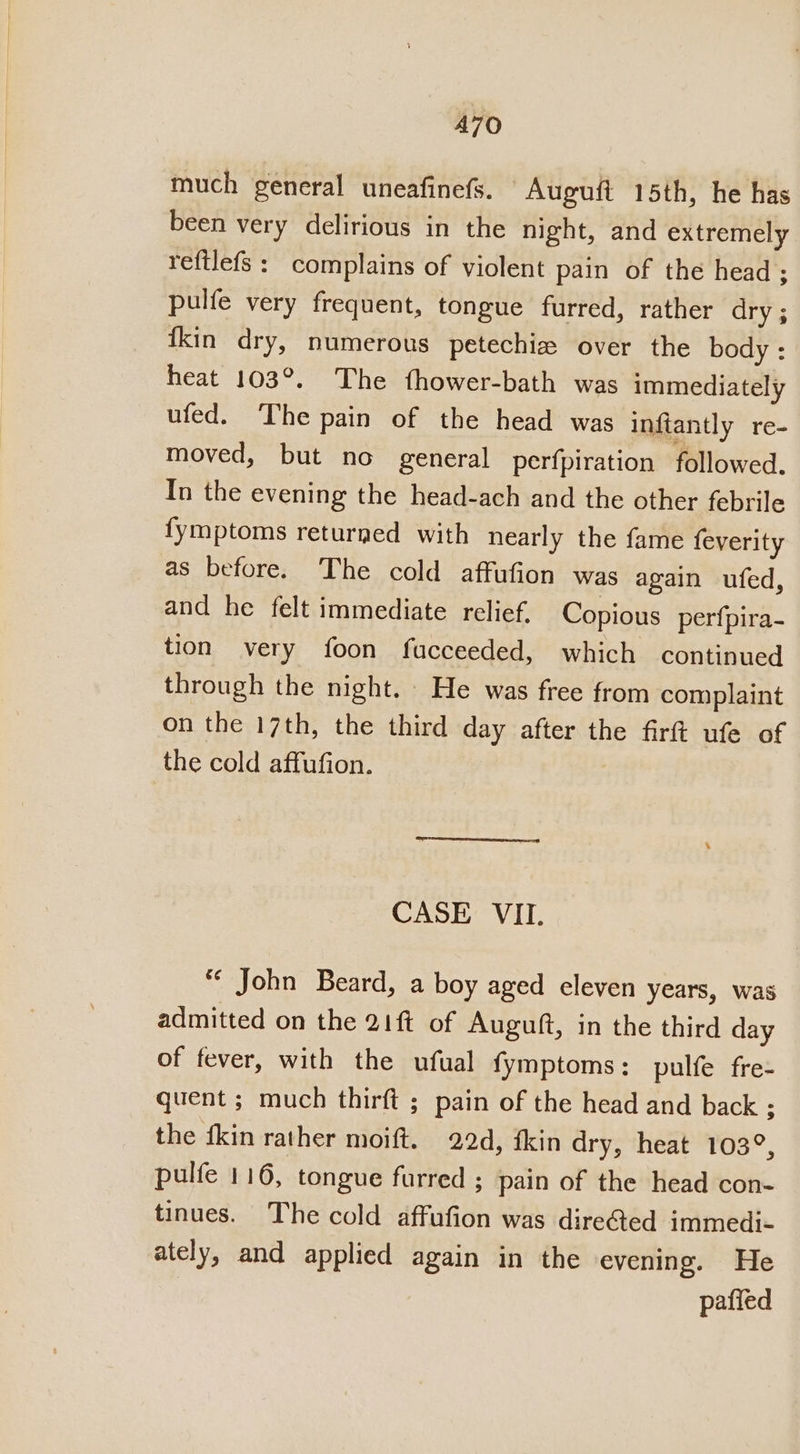 A7O much general uneafinefs. Auguft 15th, he has been very delirious in the night, and extremely reftlefs : complains of violent pain of the head ; pulfe very frequent, tongue furred, rather dry ; {kin dry, numerous petechia over the body : heat 103°. The fhower-bath was immediately ufed. The pain of the head was inftantly re- moved, but no general perfpiration followed. In the evening the head-ach and the other febrile fymptoms returned with nearly the fame feverity as before. The cold affufion was again ufed, and he felt immediate relief, Copious perfpira- tion very foon fucceeded, which continued through the night. He was free from complaint on the 17th, the third day after the firt ufe of the cold affufion. CASE VII. *¢ John Beard, a boy aged eleven years, was admitted on the 21ft of Auguft, in the third day of fever, with the ufual fymptoms: pulfe fre- quent ; much thirft ; pain of the head and back ; the {kin rather moift. 22d, fkin dry, heat 103°, pulfe 116, tongue furred ; pain of the head con- tinues. The cold affufion was dire@ed immedi- ately, and applied again in the evening. He pafied