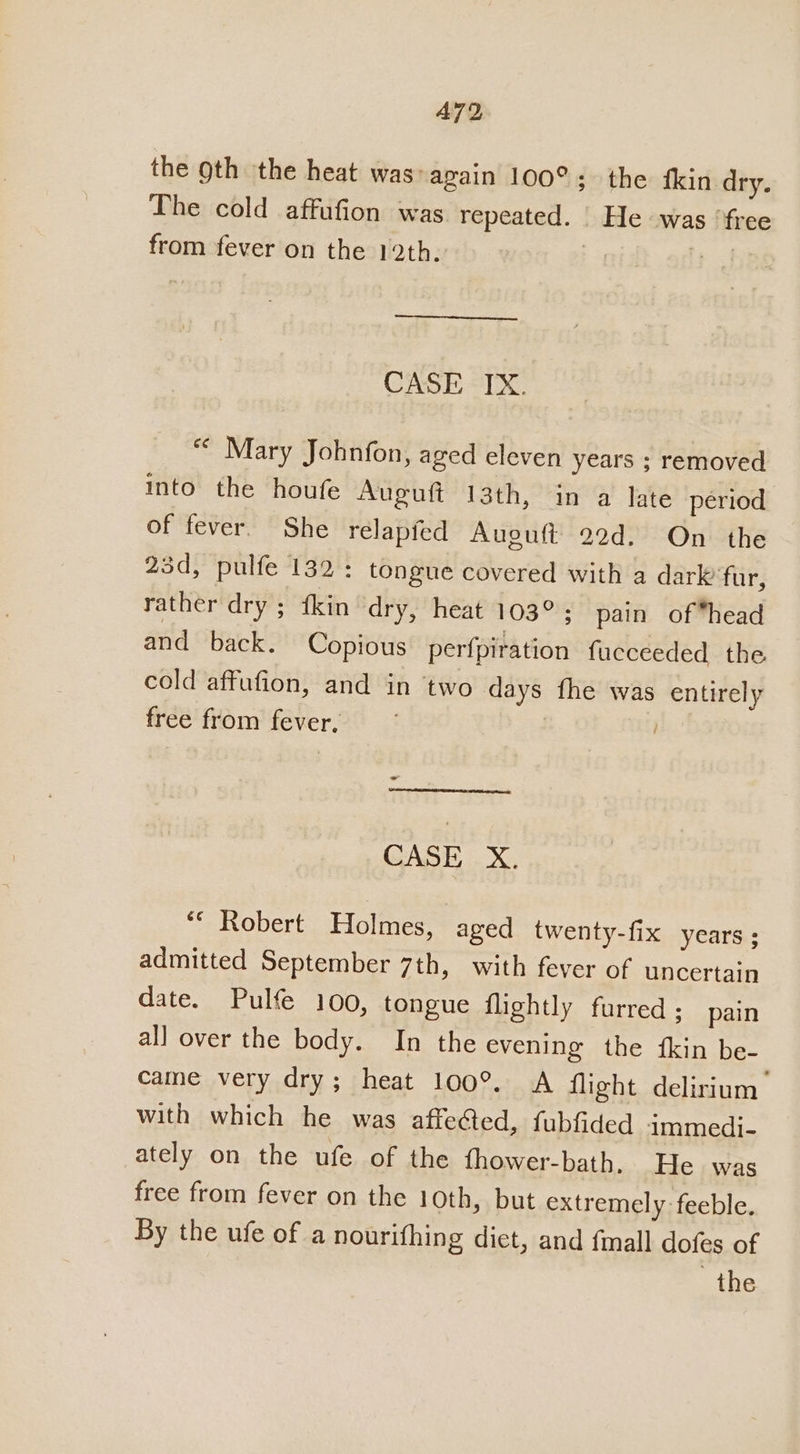 A72 the gth the heat was»again 100°; the {kin dry. The cold affufion was repeated. He was ‘free from fever on the 12th. | . CASE IX. *¢ Mary Johbnfon, aged eleven years ; removed into the houfe Auguft 13th, in a late period of fever. She relapfed Auguft 22d. On the 23d, pulfe 132: tongue covered with a dark fur, rather dry ; fkin dry, heat 103°; pain of*head and back. Copious perfpiration fucceeded the cold affufion, and in two days fhe was entirely free from fever, ie - (Coos omeemsese se CASE X. ** Robert Holmes, aged twenty-fix years ; admitted September 7th, with fever of uncertain date. Pulfe 100, tongue flightly furred; pain all over the body. In the evening the {kin be- came very dry; heat 100°. A flight delirium’ with which he was affected, fubfided immedi- ately on the ufe of the fhower-bath. He was free from fever on the 10th, but extremely feeble. By the ufe of a nourithing dict, and fmall dofes of