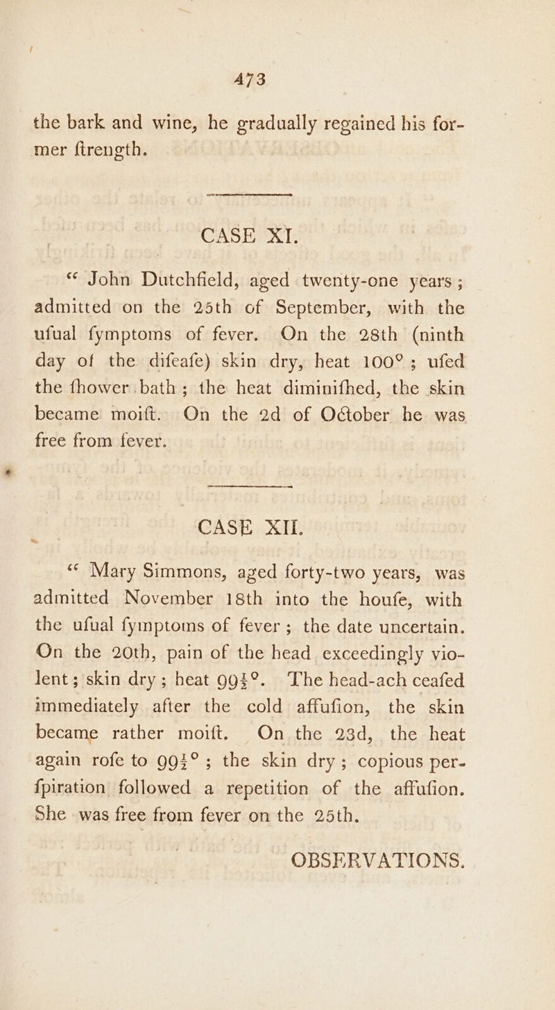 A73 the bark and wine, he gradually regained his for- mer ftrength. oo. CASE XI. ** John Dutchfield, aged twenty-one years ; admitted on the 25th of September, with the ufual fymptoms of fever. On the 28th (ninth day of the difeafe) skin dry, heat 100°; ufed the fhower bath ; the heat diminifhed, the skin became moift. On the 2d of October he was free from fever. = = CASE XII. “¢ Mary Simmons, aged forty-two years, was admitted November 18th into the houfe, with the ufual fymptoms of fever; the date uncertain. On the 20th, pain of the head exceedingly vio- lent; skin dry; heat 993°. The head-ach ceafed immediately after the cold affufion, the skin became rather moift. On the 23d, the heat again rofe to 993°; the skin dry; copious per- {piration followed a repetition of the affufion. She was free from fever on the 25th. OBSERVATIONS.