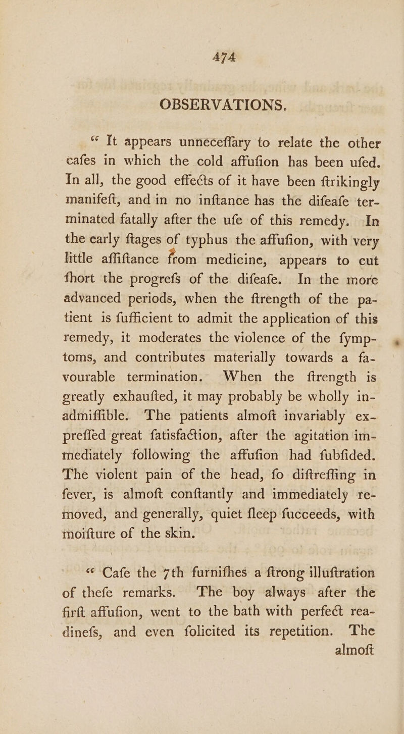 ATA OBSERVATIONS. *“‘ It appears unneceflary to relate the other cafes in which the cold affufion has been ufed. In all, the good effects of it have been ftrikingly manifeft, and in no inftance has the difeafe ter- minated fatally after the ufe of this remedy. In the early ftages of typhus the affufion, with very little affiftance from medicine, appears to cut fhort the progrefs of the difeafe. In the more advanced periods, when the ftrength of the pa- tient is fufficient to admit the application of this remedy, it moderates the violence of the fymp- toms, and contributes materially towards a fa- vourable termination. When the ftrength is greatly exhaufted, it may probably be wholly in- admiffible. The patients almoft invariably ex- preffed great fatisfaction, after the agitation im- mediately following the affufion had fubfided. The violent pain of the head, fo diftreffing in fever, is almoft conftantly and immediately re- moved, and generally, quiet fleep fucceeds, with moifture of the skin. “ Cafe the 7th furnifhes a ftrong illuftration of thefe remarks. ‘The boy always after the firft affufion, went to the bath with perfect rea- dinefs, and even folicited its repetition. ‘The almoft