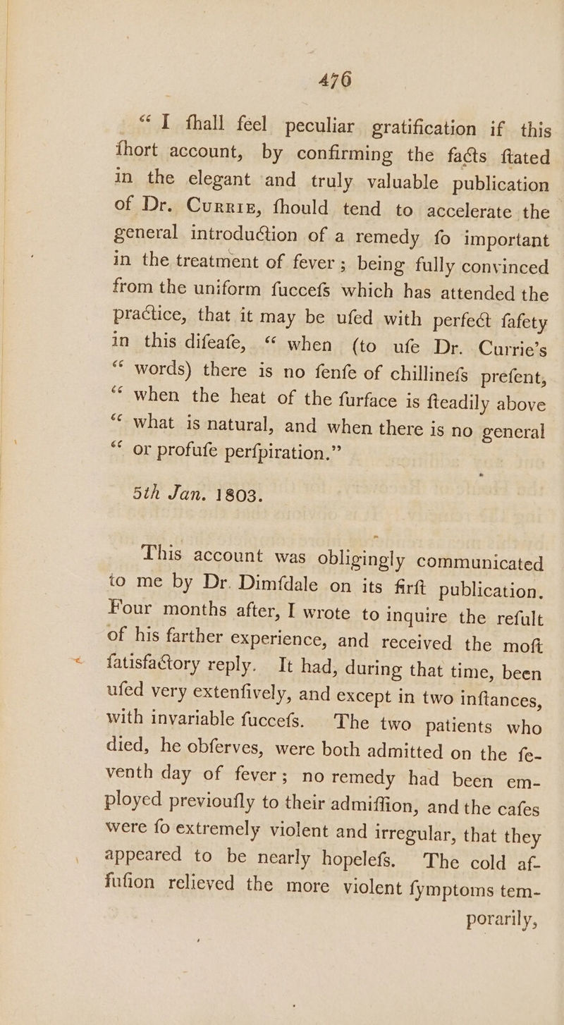 “I fhall feel peculiar gratification if this fhort account, by confirming the faéts ftated in the elegant and truly valuable publication of Dr. Currig, fhould tend to accelerate the - general introduction of a remedy fo important in the treatment of fever ; being fully convinced from the uniform fuccefs which has attended the practice, that it may be ufed with perfect fafety in this difeafe, “ when (to ufe Dr. Currie’s ““ words) there is no fenfe of chillinefs prefent, when the heat of the furface is fteadily above ““ what is natural, and when there is no general ** or profufe perfpiration.” é¢ 5th Jan. 1803. This account was obligingly communicated to me by Dr. Dimfdale on its firw publication. Four months after, I wrote to inquire the refult of his farther experience, and received the mof fatisfactory reply. It had, during that time, been ufed very extenfively, and except in two inftances, with invariable fuccefs. The two patients who died, he obferves, were both admitted on the fe- venth day of fever; no remedy had been em- ployed previoufly to their admiffion, and the cafes were fo extremely violent and irregular, that they appeared to be nearly hopelefs. The cold af. fufion relieved the more violent fymptoms tem- porarily,