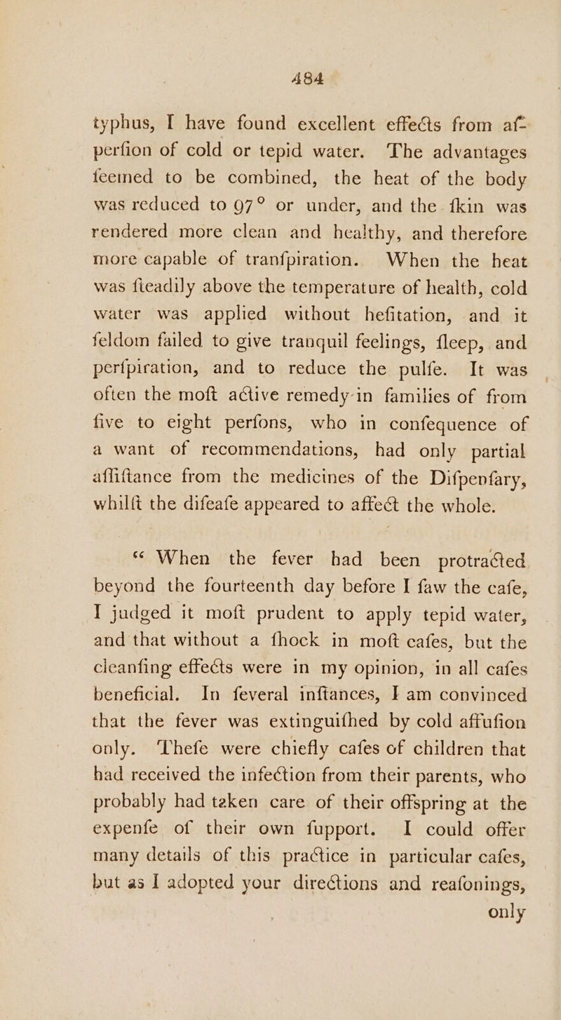 typhus, I have found excellent effedts from af- perfion of cold or tepid water. The advantages feemed to be combined, the heat of the body was reduced to 97° or under, and the fkin was rendered more clean and healthy, and therefore more capable of tranfpiration. When the heat was fieadily above the temperature of health, cold water was applied without hefitation, and it feldom failed to give tranquil feelings, fleep, and perfpiration, and to reduce the pulfe. It was often the moft active remedy in families of from five to eight perfons, who in confequence of a want of recommendations, had only partial affiftance from the medicines of the Difpenfary, whilft the difeafe appeared to affect the whole. ** When the fever had been protracted beyond the fourteenth day before I faw the cafe, I judged it moft prudent to apply tepid water, and that without a fhock in moft cafes, but the cleanfing effects were in my opinion, in all cafes beneficial. In feveral inftances, I am convinced that the fever was extinguifhed by cold affufion only. Thefe were chiefly cafes of children that had received the infection from their parents, who probably had teken care of their offspring at the expenfe of their own fupport. I could offer many details of this practice in particular cafes, but as | adopted your directions and reafonings, only