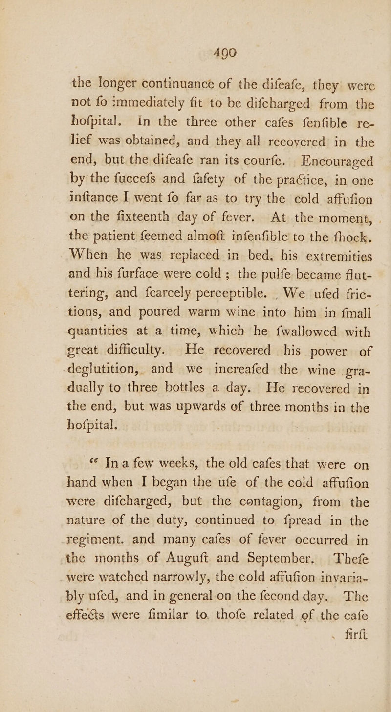 Ago the longer continuance of the difeafe, they were not fo immediately fit to be difcharged from the hofpital. in the three other cafes fenfible re- lief was obtained, and they all recovered in the end, but the difeafe ran its courfe. Encouraged by the fuccefs and fafety of the praGtice, in one inftance I went fo far as to try the cold affufion on the fixteenth day of fever. At the moment, the patient feemed almoft infenfible to the thock. When he was replaced in bed, his extremities and his furface were cold; the pulfe became flut- tering, and fcarcely perceptible. . We ufed fric- - tions, and poured warm wine into him in {mall quantities at a time, which he fwallowed with great difficulty. He recovered his power of deglutition, and we increafed the wine. gra- dually to three bottles a day. He recovered in the end, but was upwards of three months in the hofpital. “© Ina few weeks, the old cafes that were on hand when I began the ufe of the cold affufion were difcharged, but the contagion, from the nature of the duty, continued to fpread in the regiment. and many cafes of fever occurred in the months of Auguft and September. Thefe were watched narrowly, the cold affufion invaria- bly ufed, and in general on the fecond day. The effets were fimilar to. thofe related of the cafe . firft