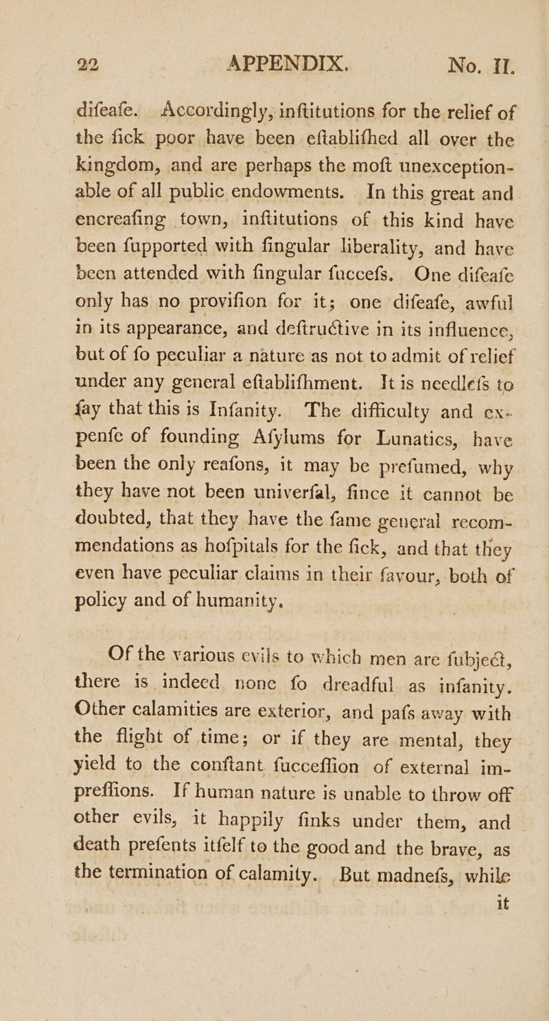 difeafe. Accordingly, inftitutions for the relief of the fick poor have been eftablifhed all over the kingdom, and are perhaps the moft unexception- able of all public endowments. In this great and encreafing town, inftitutions of this kind have been fupported with fingular liberality, and have been attended with fingular fuccefs. One difeafe only has no provifion for it; one difeafe, awful In its appearance, and deftructive in its influence, but of fo peculiar a nature as not to admit of relief under any general eftablifhment. It is needlefs to fay that this is Infanity. The difficulty and ex- pente of founding Afylums for Lunatics, have been the only reafons, it may be prefumed, why they have not been univerfal, fince it cannot be doubted, that they have the fame general recom- mendations as hofpitals for the fick, and that they even have peculiar claims in their favour, both of policy and of humanity, Of the various evils to which men are fubjeé, there is indeed none fo dreadful as infanity. Other calamities are exterior, and pafs away with the flight of time; or if they are mental, they yield to the conftant fucceffion of external im- preflions. If human nature is unable to throw off other evils, it happily finks under them, and ~ death prefents itfelf to the good and the brave, as the termination of calamity. But madnefs, while it