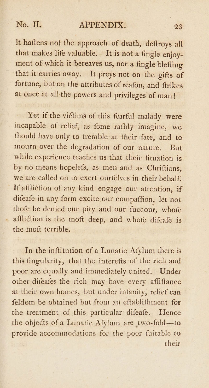 it haftens not the approach of death, deftroys all that makes life valuable. It is not a fingle enjoy- ment of which it bereaves us, nor a fingle bleffing that it carries away. It preys not on the gifts of fortune, but on the attributes of reafon, and ftrikes at once at all: the powers and privileges of man! Yet if the victims of this fearful malady were incapable of relief, as fome rafhly imagine, we fhould have only to tremble at their fate, and to mourn over the degradation of our nature. But while experience teaches us that their fituation is by no means hopelefs, as men and as Chriftians, we are called on to exert ourtelves in their behalf. If affliction of any kind engage our attention, if difeafe in any form excite our compaftfion, let not thofe be denied our pity and our fuccour, whofe affliction is the moft deep, and whofe difeafe is the moft terrible. In the inftitution of a Lunatic Afylum there is this fingularity, that the interefts of the rich and poor are equally and immediately united. Under other difeafes the rich may have every afliftance at their own homes, but under infanity, relief can feldom be obtained but from an eftabhihment for the treatment of this particular difeafe. Hence the objects of a Lunatic Afylum are two-fold—to provide accommodations for the poor fuitable to their