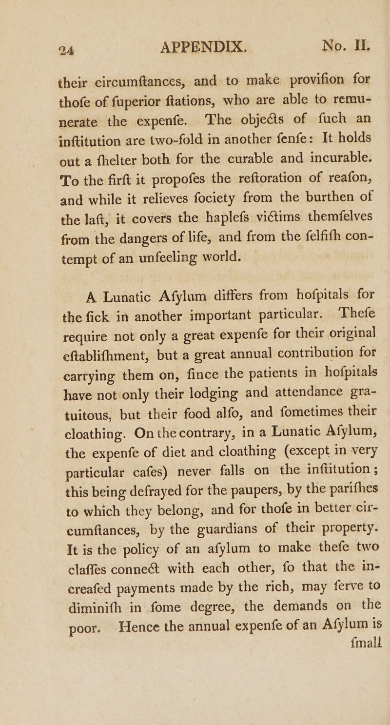 their circumftances, and to make provifion for thofe of fuperior ftations, who are able to remu- nerate the expenfe. The objects of fuch an inftitution are two-fold in another fenfe: It holds out a fhelter both for the curable and incurable. To the firft it propofes the reftoration of reafon, and while it relieves fociety from the burthen of the laft, it covers the haplefs victims themfelves from the dangers of life, and from the felfifh con- tempt of an unfeeling world. A Lunatic Afylum differs from hofpitals for the fick in another important particular. Thefe require not only a great expenfe for their original eftablifhment, but a great annual contribution for carrying them on, fince the patients in hofpitals have not only their lodging and attendance gra- tuitous, but their food alfo, and fometimes their cloathing. Onthecontrary, in a Lunatic Afylum, the expenfe of diet and cloathing (except in very particular cafes) never falls on the inftitution ; this being defrayed for the paupers, by the parithes to which they belong, and for thofe in better cir- cumftances, by the guardians of their property. It is the policy of an afylum to make thefe two claffes conne&amp;t with each other, fo that the in- creafed payments made by the rich, may ferve to diminifh in fome degree, the demands on the poor. Hence the annual expenfe of an Afylum is {mall