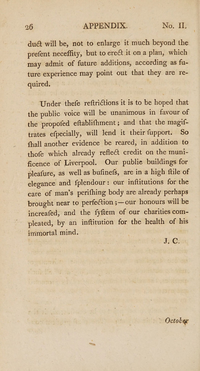 duct will be, not to enlarge it much beyond the prefent neceffity, but to erect it on a plan, which may admit of future additions, according as fu- ture experience may point out that they are re- quired. Under thefe reftriCtions it is to be hoped that the public voice will be unanimous in favour of the propofed eftablifhment ; and that the magif- trates efpecially, will lend it their fupport. So fhall another evidence be reared, in addition to thofe which already reflect credit on the muni- ficence of Liverpool. Our public buildings for pleafure, as well as bufinefs, are in a high ftile of elegance and fplendour: our inftitutions for the care of man’s perifhing body are already perhaps brought near to perfection ;—our honours will be increafed, and the fyftem of our charities com- pleated, by an inftitution for the health of his immortal mind. Jx-@: - October