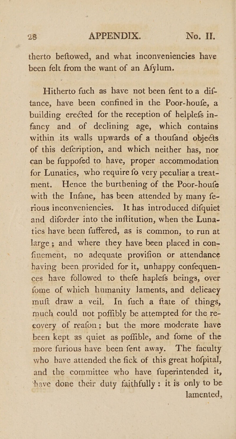 therto beftowed, and what inconveniencies have been felt from the want of an Afylum. Hitherto fuch as have not been fent toa dif- tance, have been confined in the Poor-houfe, a building erected for the reception of helplefs in- fancy and of declining age, which contains within its walls upwards of a thoufand objects of this defcription, and which neither has, nor can be fuppofed to have, proper accommodation for Lunatics, who require fo very peculiar a treat- ment. Hence the burthening of the Poor-houfe with the Infane, has been attended by many fe- rious inconveniencies. It has introduced difquiet and diforder into the inftitution, when the Luna- tics have been fuffered, as is common, to run at large; and where they have been placed in con- finement, no adequate provifion or attendance having been provided for it, unhappy confequen- ces have followed to thefe haplefs beings, over fome of which humanity Jaments, and delicacy muft draw a veil. In fuch a ftate of things, much could not poffibly be attempted for the re- covery of reafon; but the more moderate have been kept as quiet as poffible, and fome of the more furious have been fent away. The faculty who have attended the fick of this great hofpital, and the committee who have fuperintended it, ‘have done their duty faithfully: it is only to be lamented,