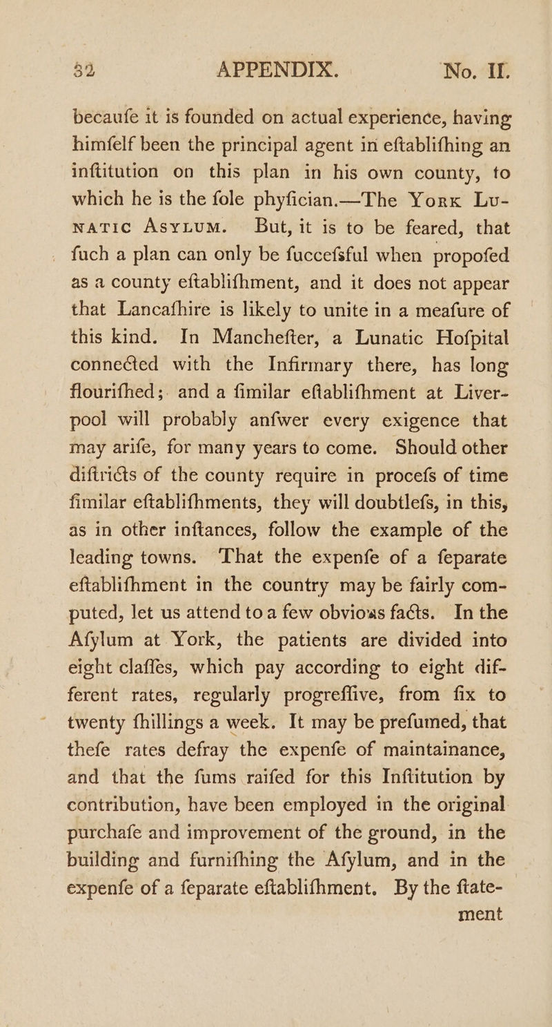 becaufe it is founded on actual experience, having himfelf been the principal agent in eftablifhing an inftitution on this plan in his own county, to which he is the fole phyfician.—The Yorx Lv- watic AsyLtum. But, it is to be feared, that _ fuch a plan can only be fuccefsful when propofed as a county eftablifhment, and it does not appear that Lancafhire is likely to unite in a meafure of this kind. In Manchefter, a Lunatic Hofpital connected with the Infirmary there, has long flourifhed;. and a fimilar efiablifhment at Liver- pool will probably anfwer every exigence that may arife, for many years to come. Should other diftris of the county require in procefs of time fimilar eftablifhments, they will doubtlefs, in this, as in other inftances, follow the example of the leading towns. That the expenfe of a feparate eftablifhment in the country may be fairly com- puted, let us attend toa few obvious facts. In the Afylum at York, the patients are divided into eight clafles, which pay according to eight dif- ferent rates, regularly progreflive, from fix to twenty fhillings a week. It may be prefumed, that thefe rates defray the expenfe of maintainance, and that the fums raifed for this Inftitution by contribution, have been employed in the original purchafe and improvement of the ground, in the building and furnifhing the Afylum, and in the expenfe of a feparate eftablifhment. By the ftate- ment