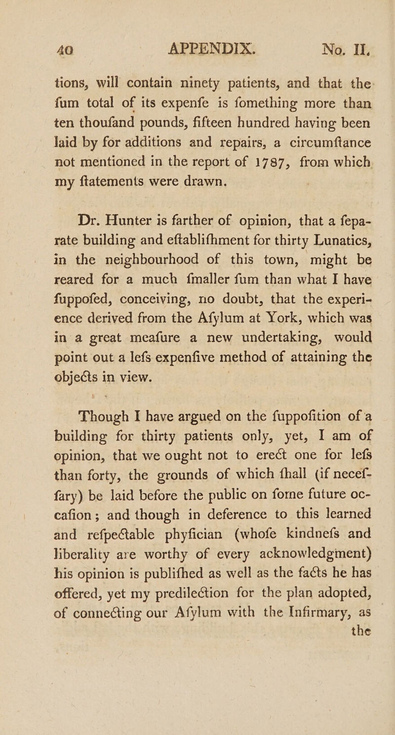 tions, will contain ninety patients, and that the fum total of its expenfe is fomething more than ten thoufand pounds, fifteen hundred having been laid by for additions and repairs, a circumftance not mentioned in the report of 1787, from which my fiatements were drawn. Dr. Hunter is farther of opinion, that a fepa- rate building and eftablifhment for thirty Lunatics, in the neighbourhood of this town, might be reared for a much fmaller fum than what I have fuppofed, conceiving, no doubt, that the experi- ence derived from the Afylum at York, which was in a great meafure a new undertaking, would point out a lefs expenfive method of attaining the objects in view. if Though I have argued on the fuppofition ofa building for thirty patients only, yet, I am of opinion, that we ought not to erect one for lefs than forty, the grounds of which fhall (if necef- fary) be laid before the public on forne future oc- cafion; and though in deference to this learned and refpe@able phyfician (whofe kindnefs and liberality are worthy of every acknowledgment) his opinion is publifhed as well as the facts he has offered, yet my predilection for the plan adopted, of connecting our Afylum with the Infirmary, as the