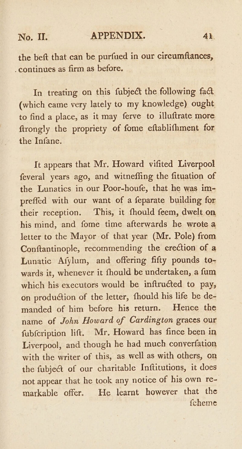 the beft that can be purfued in our circumftances, continues as firm as before. | In treating on this fubject the following fact (which came very lately to my knowledge) ought to find a place, as it may ferve to illuftrate more firongly the propriety of fome eftablifhment for the Infane. It appears that Mr. Howard vifited Liverpool feveral years ago, and witneffing the fituation of the Lunatics in our Poor-houfe, that he was im- preffed with our want of a feparate building for their reception. ‘This, it fhould feem, dwelt on his mind, and fome time afterwards he wrote a letter to the Mayor of that year (Mr. Pole) from Conftantinople, recommending the erection of a Lunatic Afylum, and offering fifty pounds to- wards it, whenever it fhould be undertaken, a fum which his executors would be infiructed to pay, on production of the letter, fhould his life be de- manded of him before his return. Hence the name of John Howard of Cardington graces our fubfcription lift. Mr. Howard has fince been in Liverpool, and though he had much converfation with the writer of this, as well as with others, on the fubje&amp; of our charitable Inftitutions, it does not appear that he took any notice of his own re- markable offer. He learnt however that the {cheme