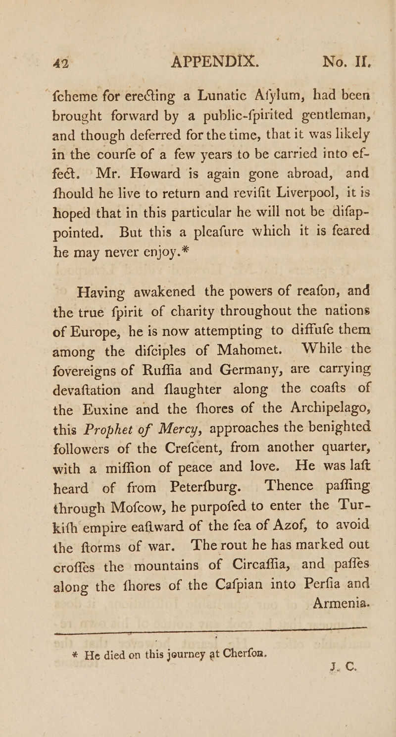 “{cheme for ereGting a Lunatic Afylum, had been brought forward by a public-fpirited gentleman, and though deferred for the time, that it was likely in the courfe of a few years to be carried into ef- fect. Mr. Howard is again gone abroad, and fhould he live to return and revifit Liverpool, it 1s hoped that in this particular he will not be difap- pointed. But this a pleafure which it is feared he may never enjoy.* Having awakened the powers of reafon, and the true fpirit of charity throughout the nations of Europe, he is now attempting to diffufe them among the difciples of Mahomet. While the fovereigns of Ruffia and Germany, are carrying devaftation and flaughter along the coafts of the Euxine and the fhores of the Archipelago, this Prophet of Mercy, approaches the benighted followers of the Crefcent, from another quarter, with a miffion of peace and love. He was laft heard of from Peterfburg. Thence paffing through Mofcow, he purpofed to enter the Tur- kith empire eaflward of the fea of Azof, to avoid the ftorms of war. The rout he has marked out croffes the mountains of Circaffia, and pafies along the fhores of the Cafpian into Perfia and Armenia. a * He died on this journey at Cherfor. J. C.