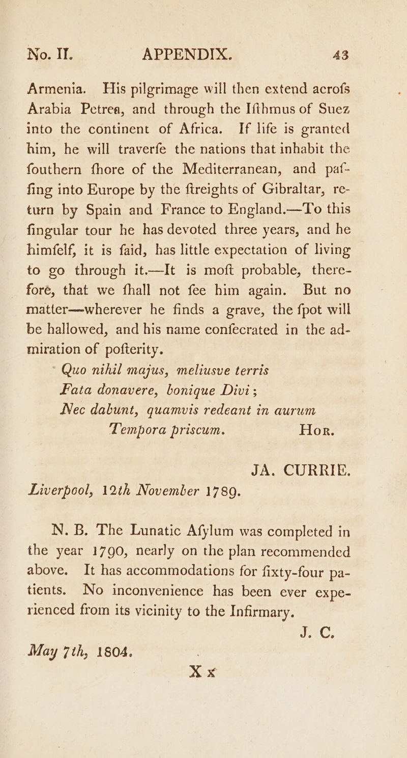 Armenia. His pilgrimage will then extend acrofs Arabia Petrea, and through the Ifthmus of Suez into the continent of Africa. If life is granted him, he will traverfe the nations that inhabit the fouthern fhore of the Mediterranean, and _ paf- fing into Europe by the ftreights of Gibraltar, re- turn by Spain and France to England.—To this fingular tour he has devoted three years, and he himfelf, it is faid, has little expectation of living to go through it.—It is moft probable, there- fore, that we fhall not fee him again. But no matter—wherever he finds a grave, the fpot will be hallowed, and his name confecrated in the ad- miration of pofterity. ‘Quo nihil majus, meliusve terris Fata donavere, bonique Divi; Nec dabunt, quamvis redeant in aurum Tempora priscum. Hor. JA. CURRIE. Liverpool, 12th November 1789. N. B. The Lunatic Afylum was completed in the year 1790, nearly on the plan recommended above. It has accommodations for fixty-four pa- tients. No inconvenience has been ever expe- rienced from its vicinity to the Infirmary. J.C, May 7th, 1804. . X x