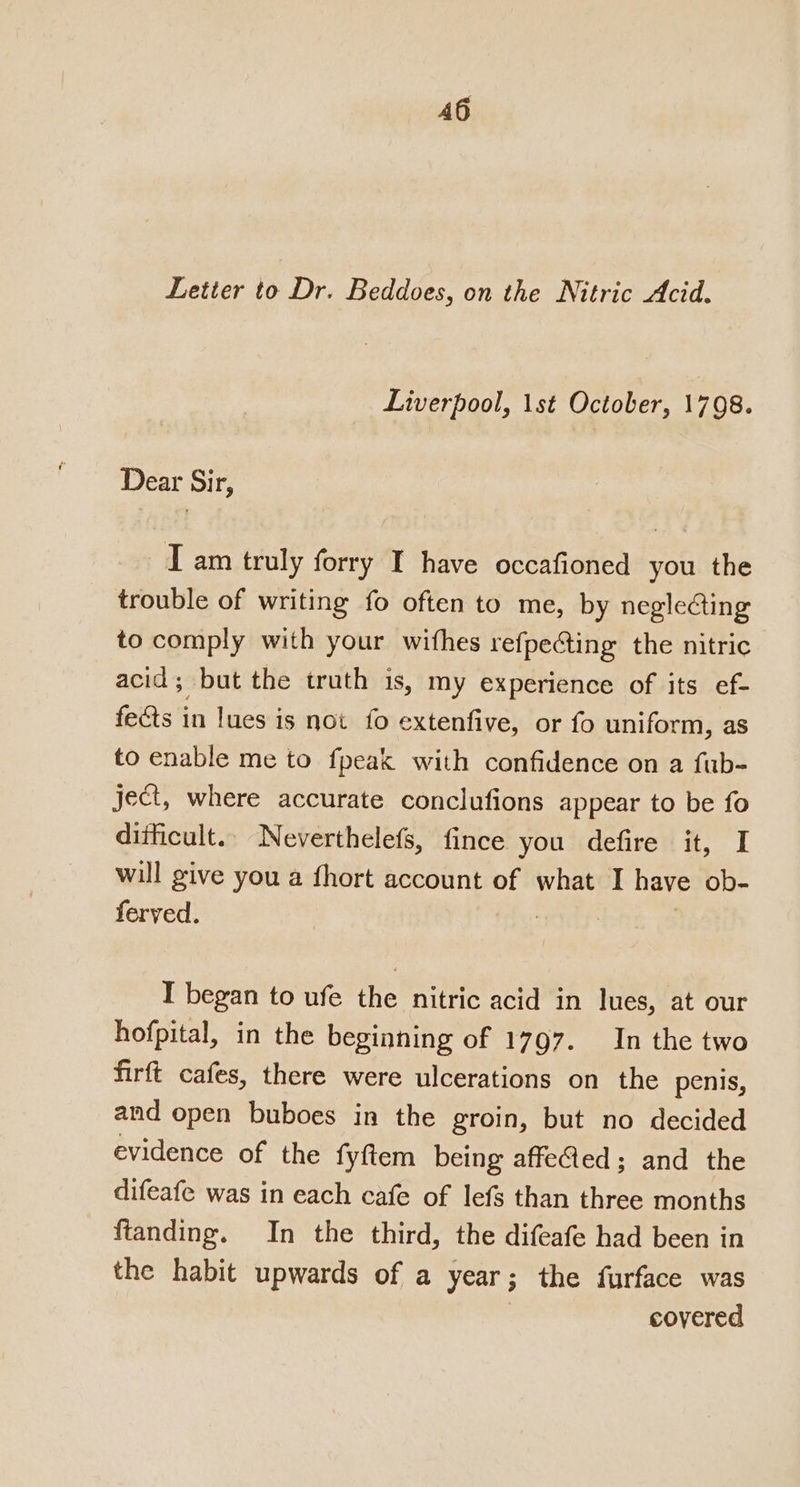 Letter to Dr. Beddoes, on the Nitric Acid. Liverpool, 1st October, 1798. Dear Sir, I am truly forry I have occafioned you the trouble of writing fo often to me, by negleCting to comply with your withes refpecting the nitric acid; but the truth is, my experience of its ef- feéts in lues is not fo extenfive, or fo uniform, as to enable me to fpeak with confidence on a fub- ject, where accurate conclufions appear to be fo ditficult.. Neverthelefs, fince you defire it, I will give you a fhort account of what I have ob- ferved. | I began to ufe the nitric acid in lues, at our hofpital, in the beginning of 1797. In the two firft cafes, there were ulcerations on the penis, and open buboes in the groin, but no decided evidence of the fyftem being affeG@ed; and the difeafe was in each cafe of lefs than three months ftanding. In the third, the difeafe had been in the habit upwards of a year ; the furface was covered