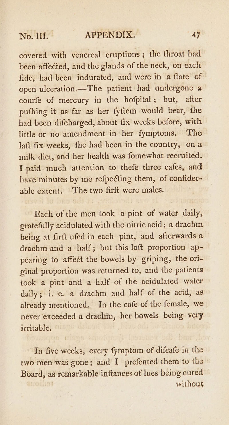 covered with venereal eruptions ; the throat had been affeted, and the glands of the neck, on each fide, had been indurated, and were in a ftate of open ulceration.—The patient had undergone a courfe of mercury in the hofpital; but, after pufhing it as far as her fyftem would bear, fhe had been difcharged, about fix weeks before, with little or no amendment in her fymptoms. ‘The laft fix weeks, fhe had been in the country, ona milk diet, and her health was fomewhat recruited. I paid much attention to thefe three cafes, and have minutes by me refpeCing them, of confider- able extent. The two firft were males. Each of the men took a pint of water daily, gratefully acidulated with the nitric acid; a drachm being at firft ufed in each pint, and afterwards a drachm and a half; but this laft proportion ap- péaring to affect the bowels by griping, the ori- ginal proportion was returned to, and the patients took a pint and a half of the acidulated water daily; i. ¢. a drachm and half of the acid, as already mentioned. In the cafe of the female, we | never exceeded a drachm, her bowels being very irritable. : In five weeks, every fymptom of difeafe in the two men was gone; and I prefented them to the Board, as remarkable inftances of lues being cured — without