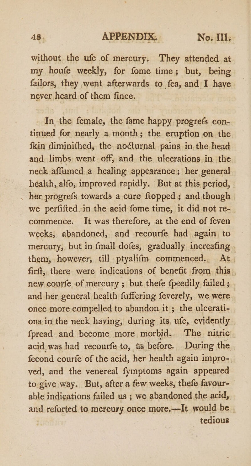 without. the ufe of mercury. They attended at my houfe weekly, for fome time; but, being failors, they went afterwards to fea, and I have never heard of them fince. In the female, the fame happy progrefs con- tinued for nearly a month; the eruption on the fkin diminifhed, the nocturnal pains in.the head and. limbs went off; and the ulcerations in the neck affumed a healing appearance; her general health, alfo, improved rapidly. But at this period, _ her progrefs towards a cure ftopped; and though we perfifted.in the acid fome time, it did not re-_ commence. It was therefore, at the end of feven weeks, abandoned, and recourfe had again to mercury, but in {mall dofes, gradually increafing . them, however, till ptyalifm commenced. At. firft, there were indications of benefit from. this. new courfe of mercury ; but thefe fpeedily failed ; and her general health fuffering feverely, we were once more compelled to abandon it ; the ulcerati- ons in the neck having, during its, ufe, evidently {fpread and become more morbid.. The_ nitric. acid_was had recourfe to, 4s before. During the fecond courfe of the acid, her health again impro- ved, and the venereal fymptoms again appeared to. give way. But, after a few weeks, thefe favour- able indications failed us ; we abandoned the acid, and reforted to mercury once more.—It would be. tedious