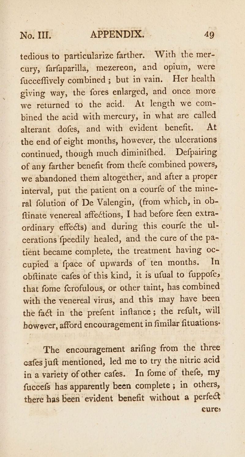 tedious to particularize farther. With the mer- cury, farfaparilla, mezereon, and opium, were - facceffively combined ; but in vain. Her health giving way, the fores enlarged, and once more we returned to the acid. At length we com- bined the acid with mercury, in what are called alterant dofes, and with evident benefit. At the end of eight months, however, the ulcerations continued, though much diminithed. Defpairing of any farther benefit from thefe combined powers, we abandoned them altogether, and after a proper interval, put the patient on a courfe of the mine- ral folution of De Valengin, (from which, in ob- (inate venereal affections, I had before feen extra- ordinary effects) and during this courfe the ul- cerations fpeedily healed, and the cure of the pa- tiént became complete, the treatment having oc- cupied a fpace of upwards of ten months. In obftinate cafes of this kind, it is ufual to fuppofe&gt; that fome ferofulous, or other taint, has combined with the venereal virus, and this may have been the fa&amp;t in the prefent inftance; the refult, will bowever, afford encouragement in fimilar fituations:- The encouragement arifing from the three cafes juft mentioned, led me to try the nitric acid in a variety of other cafes. In fome of thefe, my fuccefs has apparently been complete ; in others, there has been ‘evident benefit without a perfect ; cures