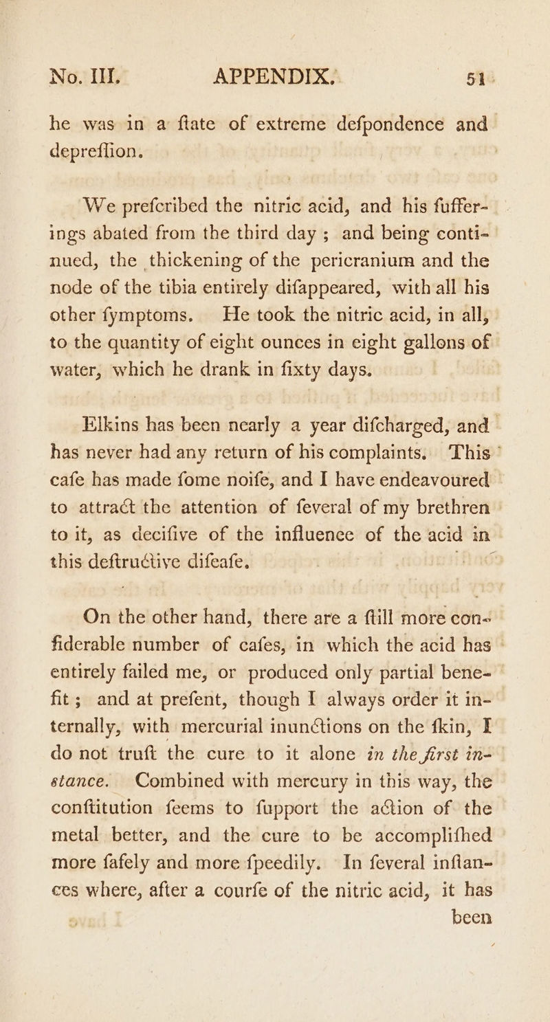 he was in a ftate of extreme defpondence and depreffion. We prefcribed the nitric acid, and his fuffer- ings abated from the third day ; and being conti-_ nued, the thickening of the pericranium and the node of the tibia entirely difappeared, with all his other fymptoms. He took the nitric acid, in all, to the quantity of eight ounces in eight gallons of water, which he drank in fixty days. Elkins has been nearly a year difcharged, and has never had any return of his complaints. This ° cafe has made fome noife, and I have endeavoured to attract the attention of feveral of my brethren to it, as decifive of the influence of the acid in this deftructive difeafe, ad On the other hand, there are a ftill more con- fiderable number of cafes, in which the acid has — entirely failed me, or produced only partial bene- fit; and at prefent, though I always order it in- ternally, with mercurial inunctions on the fkin, I do not truft the cure to it alone in the jirst in= stance. Combined with mercury in this way, the conftitution feems to fupport the adction of the metal better, and the cure to be accomplifhed more fafely and more fpeedily. In feveral inflan- ces where, after a courfe of the nitric acid, it has been