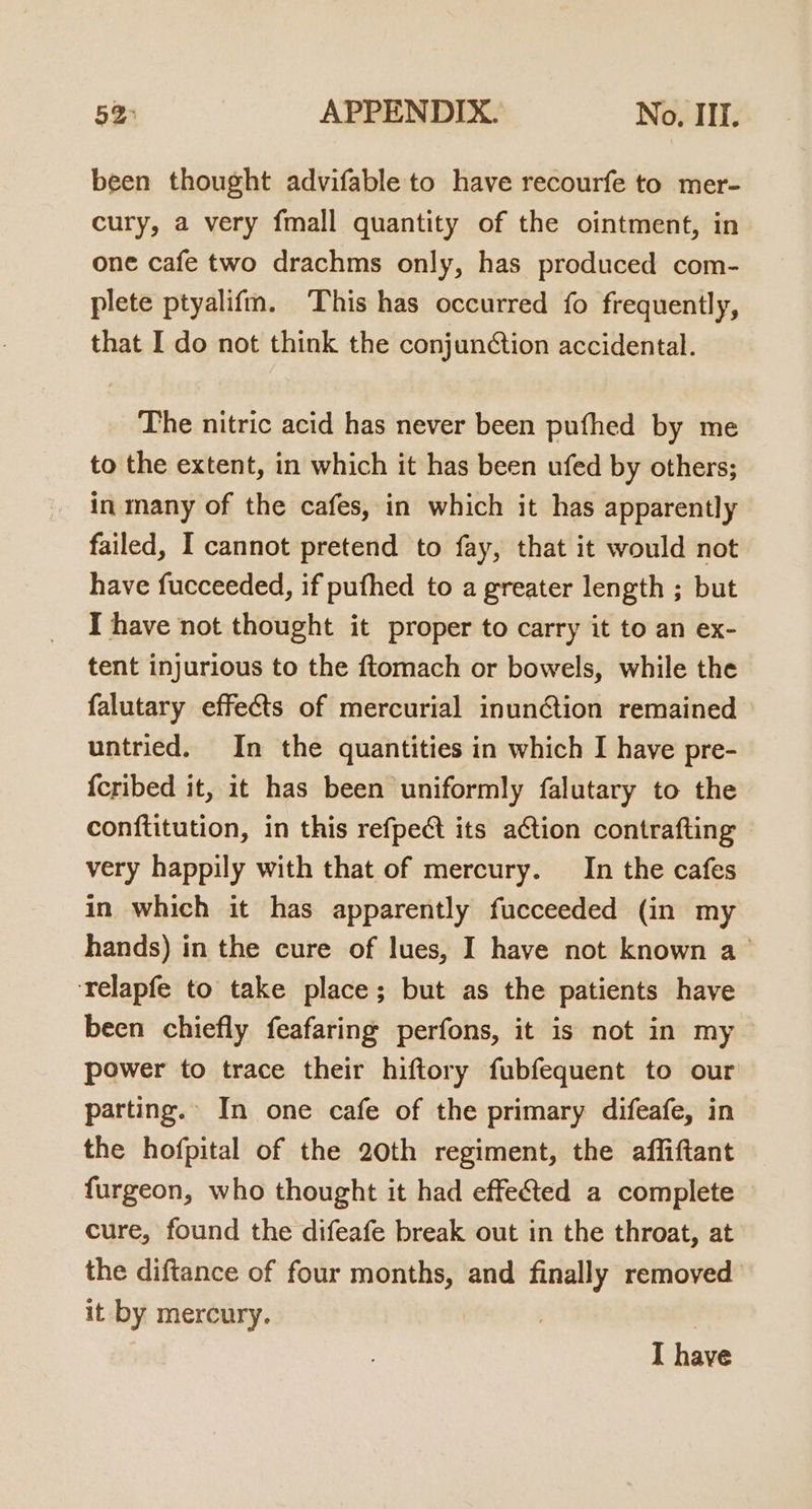 been thought advifable to have recourfe to mer- cury, a very fmall quantity of the ointment, in one cafe two drachms only, has produced com- plete ptyalifm. This has occurred fo frequently, that I do not think the conjunction accidental. The nitric acid has never been pufhed by me to the extent, in which it has been ufed by others; in many of the cafes, in which it has apparently failed, I cannot pretend to fay, that it would not have fucceeded, if pufhed to a greater length ; but I have not thought it proper to carry it to an ex- tent injurious to the ftomach or bowels, while the falutary effects of mercurial inun@ion remained untried. In the quantities in which I have pre- {cribed it, it has been uniformly falutary to the conftitution, in this refpect its action contrafting © very happily with that of mercury. In the cafes in which it has apparently fucceeded (in my hands) in the cure of lues, I have not known a ‘relapfe to take place; but as the patients have been chiefly feafaring perfons, it is not in my power to trace their hiftory fubfequent to our parting. In one cafe of the primary difeafe, in the hofpital of the 20th regiment, the affiftant furgeon, who thought it had effe&amp;ted a complete cure, found the difeafe break out in the throat, at the diftance of four months, and finally removed it by mercury. | I have