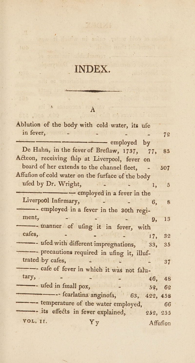 _ INDEX. Ablution of the body with cold water, its ufe in fever, thu S g = 72 [Remco aaa employed by De Hahn, in the fever of Breflaw, L737 50 775288 Aéteon, receiving fhip at Liverpool, fever on board of her extends to the channel fleet, - 507 Affufion of cold water on the furface of the body ufed by Dr, Wright, eng 2 lS — ——~ employed in a fever in the Liverpool Infirmary, ae - 6, 8 - employed in a feyer in the 30th regi- ment, = - = co pear Cs —————- manner. of tide it in fever, with cafes, - ae é, 17, 32 - ufed with differentimpregnations, 33, 35 —- precautions required in ae it, illuf- trated by cafes, - : BH | —- cafe of fever in which it was not falu- tary, - a Gs “ 46, 48 -———- ufed in fimall pox, - 52, 62 ————.-- {carlatina anginofa, ' 63, 429, 458 —————- temperature of the water employed, 66 ————-- 1ts effects in fever explained, . 252, 255 VOL, II. Yy A ffufion