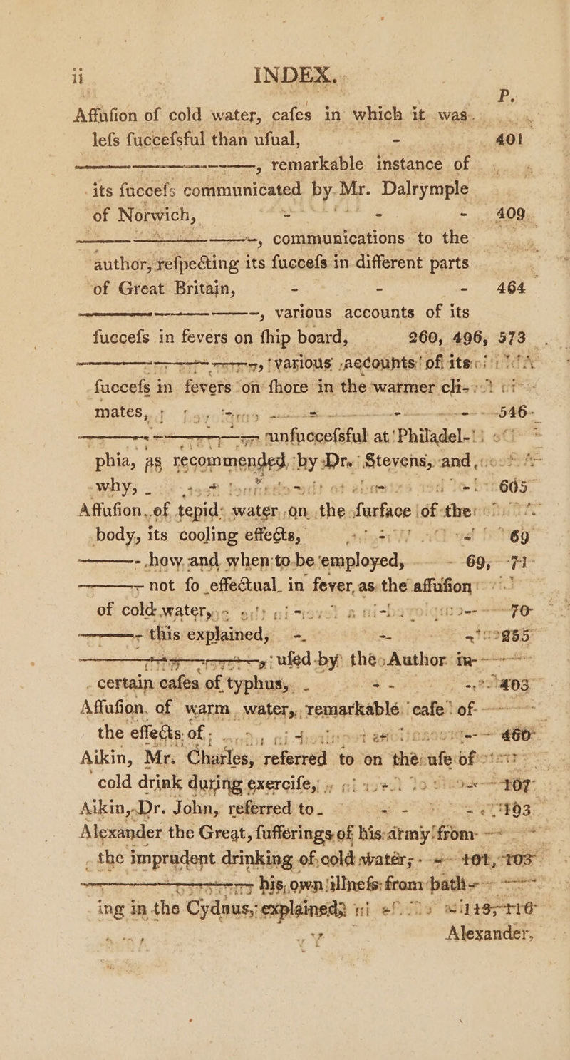 Affation of cold water, cafes in which it Was -lefs fuccefsful than ufual, = —4Ol P. — meray remarkable instance oof) its fuccefs communicated by. ae Dalrymple of Norwich, - - =~) 200; in, communications OH? ke author, shee Ging its fuccefs in different parts ‘of Great Britain, : s phage i ———_—_———--, various accounts of its fuccefs in fevers on fhip board, 260, 496, 379 o ore ry {VAHIOUs Aecounts:’ of ite!) TA fuccefs i in fevers on fhore in the warmer iain at GT mates, | Ley ieee , + sii ——— anfrovatitah at! Phiadel-1? 6 ‘phia, as a ad val sat atniein and ¢( -WhYs 26+ 4998 Por ~ it an 605 Affafion of tepid: Saliba: On. “thes farfaoe 6: se) bihane body, its cooling effects, Stor vd fetes - how. and when:to. be ‘employed, . ae 7 . not fo effectual. in fever, as the affufion of deta WAG 2 ol} nitigel B ni-ba rol fit = +O “eT this explained, -. -- | 372885 ey ufed -by: thé: Author im--—-—~~ - certain cafes of typhus, - iS oy | Agen Affufion, of warm abo remathable: ‘ete of- ~ , the effects. of - | ai choiliepet asvlinnneie £60 Aikin, Mr. Chailes, redpehed: to on thé ufe of cold drink during exercife,! . :) ase). tos “497° Aikin,.Dr. John, referred to. a Se setae’ Alexander the Great, fufferings of his army! fo page _ the impradent drinking of, cold watér; - ~- 40%, 105 | sor his, own illnefs from batlt =~. ing in. the Cydaus, explained} ii ef lo wuteprre ‘wy v¥ Alexander,