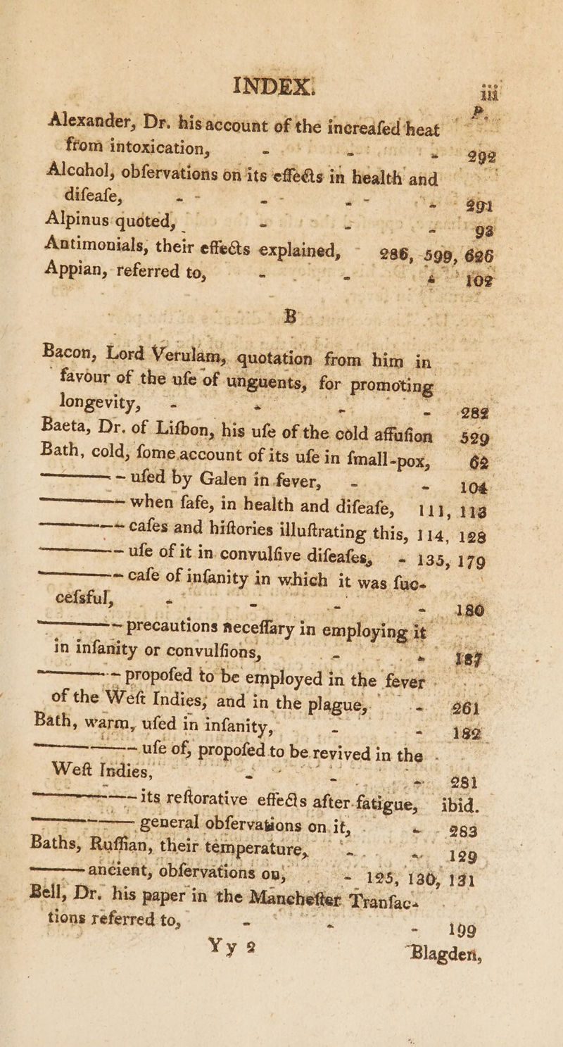 DEX A | Alexie Dr. Minesiin’ of the inereafed heat | | from intoxication, —- ut siden Pe Alcahol, obfervations on its efi in bealth and difeafe, -- - ie pe: Paseo Alpinus quoted, | if 14 901} ulna ge Antimonials, their effects explained, ~ 286, -599, 626 3 Anges, referred to, ett tog ee ‘ of “5 0 ns quotation Sais bie, ABS on favour of the ufe of ‘unguents, for ausier ete longevity, - . Ae ‘282 | Baeta, Dr. of Lifbon, his ufe of the void atte 529 oct cold; fome account of its ufe in {mall-pox, ; 62 ~ ufed by Galen in fever, - - 104 ~- when fafe, in health and difeafe, 111, 118 ——-—--—+ cafes and hiftories illuftr ating this, 114, 198 —————-=— ufe of it in. convulfive difeafes, - 135, 179 ——_——-~ cafe of Anfanity j in which it was be : Bacon, Lord Verulam eeiel, .* = “ - 180 ————~ precautions neceffary i in employing it sae in Aes or convulfions, o = ye7 -~ propofed to be employed i in. the fev oy nie of the Wet Indies, and in the plague,. a) Bath, warm, ufed in infanity, - - 182° ——_—__... ufe of, propoted to 0 be revived in the Sard Weft Indies, ; - - = 281 ———-~ its reftorative effets after. fatigue, ibid. ———-——_ general obfervations ¢ on.it, . « - 283 Baths, Raffia lan, their. temperature, ‘| ue a 129 ———- ancient, obfervations Ons) 8 ae 130, 131 Bell, Dr. his paper in the Manchetter Tranfacs ‘tions referred to, ~ « 199 Yy 2 ‘Blazdet,
